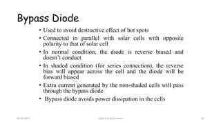 Bypass Diode
• Used to avoid destructive effect of hot spots
• Connected in parallel with solar cells with opposite
polarity to that of solar cell
• In normal condition, the diode is reverse biased and
doesn’t conduct
• In shaded condition (for series connection), the reverse
bias will appear across the cell and the diode will be
forward biased
• Extra current generated by the non-shaded cells will pass
through the bypass diode
• Bypass diode avoids power dissipation in the cells
05-02-2023 Solar and wind power 54
 