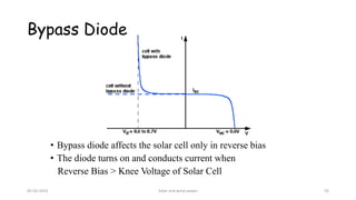 Bypass Diode
• Bypass diode affects the solar cell only in reverse bias
• The diode turns on and conducts current when
Reverse Bias > Knee Voltage of Solar Cell
05-02-2023 Solar and wind power 55
 