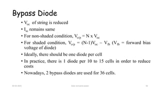 Bypass Diode
• Voc of string is reduced
• Isc remains same
• For non-shaded condition, Vo/p = N x Voc
• For shaded condition, Vo/p = (N-1)Voc – Vfb (Vfb = forward bias
voltage of diode)
• Ideally, there should be one diode per cell
• In practice, there is 1 diode per 10 to 15 cells in order to reduce
costs
• Nowadays, 2 bypass diodes are used for 36 cells.
05-02-2023 Solar and wind power 56
 