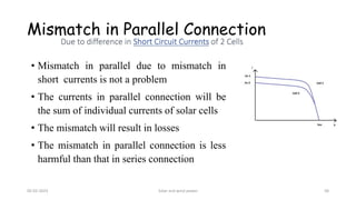 • Mismatch in parallel due to mismatch in
short currents is not a problem
• The currents in parallel connection will be
the sum of individual currents of solar cells
• The mismatch will result in losses
• The mismatch in parallel connection is less
harmful than that in series connection
Mismatch in Parallel Connection
05-02-2023 Solar and wind power 58
 