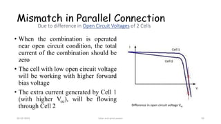 Mismatch in Parallel Connection
• When the combination is operated
near open circuit condition, the total
current of the combination should be
zero
• The cell with low open circuit voltage
will be working with higher forward
bias voltage
• The extra current generated by Cell 1
(with higher Voc), will be flowing
through Cell 2 Difference in open circuit voltage Voc
05-02-2023 Solar and wind power 59
 