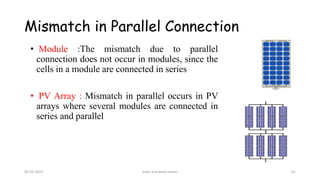 Mismatch in Parallel Connection
• Module :The mismatch due to parallel
connection does not occur in modules, since the
cells in a module are connected in series
• PV Array : Mismatch in parallel occurs in PV
arrays where several modules are connected in
series and parallel
05-02-2023 Solar and wind power 61
 