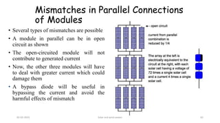 Mismatches in Parallel Connections
of Modules
• Several types of mismatches are possible
• A module in parallel can be in open
circuit as shown
• The open-circuited module will not
contribute to generated current
• Now, the other three modules will have
to deal with greater current which could
damage them
• A bypass diode will be useful in
bypassing the current and avoid the
harmful effects of mismatch
05-02-2023 Solar and wind power 62
 