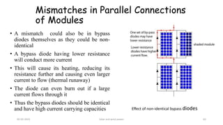 Mismatches in Parallel Connections
of Modules
• A mismatch could also be in bypass
diodes themselves as they could be non-
identical
• A bypass diode having lower resistance
will conduct more current
• This will cause its heating, reducing its
resistance further and causing even larger
current to flow (thermal runaway)
• The diode can even burn out if a large
current flows through it
• Thus the bypass diodes should be identical
and have high current carrying capacities Effect of non-identical bypass diodes
05-02-2023 Solar and wind power 63
 