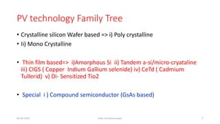PV technology Family Tree
• Crystalline silicon Wafer based => i) Poly crystalline
• Ii) Mono Crystalline
• Thin film based=> i)Amorphous Si ii) Tandem a-si/micro-cryataline
iii) CIGS ( Copper Indium Gallium selenide) iv) CeTd ( Cadmium
Tullerid) v) Di- Sensitized Tio2
• Special i ) Compound semiconductor (GsAs based)
05-02-2023 Solar and wind power 7
 