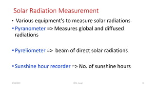 Solar Radiation Measurement
10
2/16/2023 WCE, Sangli
• Various equipment's to measure solar radiations
•Pyranometer => Measures global and diffused
radiations
•Pyreliometer => beam of direct solar radiations
•Sunshine hour recorder => No. of sunshine hours
 