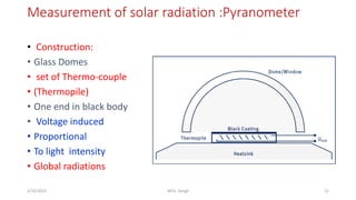 Measurement of solar radiation :Pyranometer
11
2/16/2023 WCE, Sangli
• Construction:
• Glass Domes
• set of Thermo-couple
• (Thermopile)
• One end in black body
• Voltage induced
• Proportional
• To light intensity
• Global radiations
 