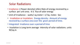 Solar Radiations
• Irradiance :( Power density) refers Rate of energy received by a
surface per unit area. It is flux of solar energy
• Unit of Irradiance : watts/ sq.meter = J/ Sq. meter. Sec
• Irradiation or Insolation: Energy density : Amount of energy
received by a surface area over the given period of time.
• Integrated Irradiance over a period of time
• Insolation is Long term average intensity of solar radiations. units
W/sq.m
2/16/2023 WCE, Sangli 2
 