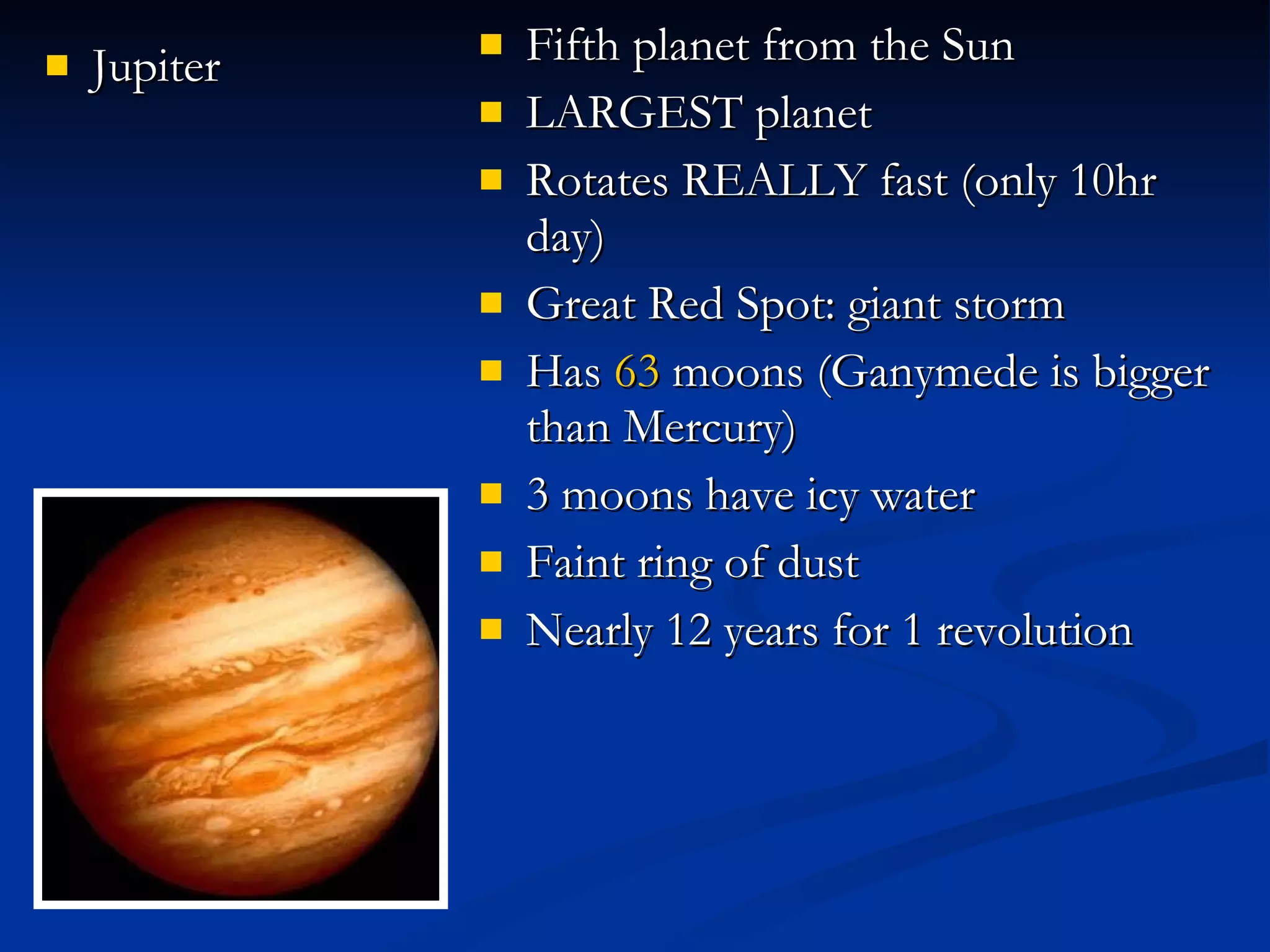 Jupiter Fifth planet from the Sun LARGEST planet Rotates REALLY fast (only 10hr day) Great Red Spot: giant storm Has  63  moons (Ganymede is bigger than Mercury) 3 moons have icy water Faint ring of dust Nearly 12 years for 1 revolution 