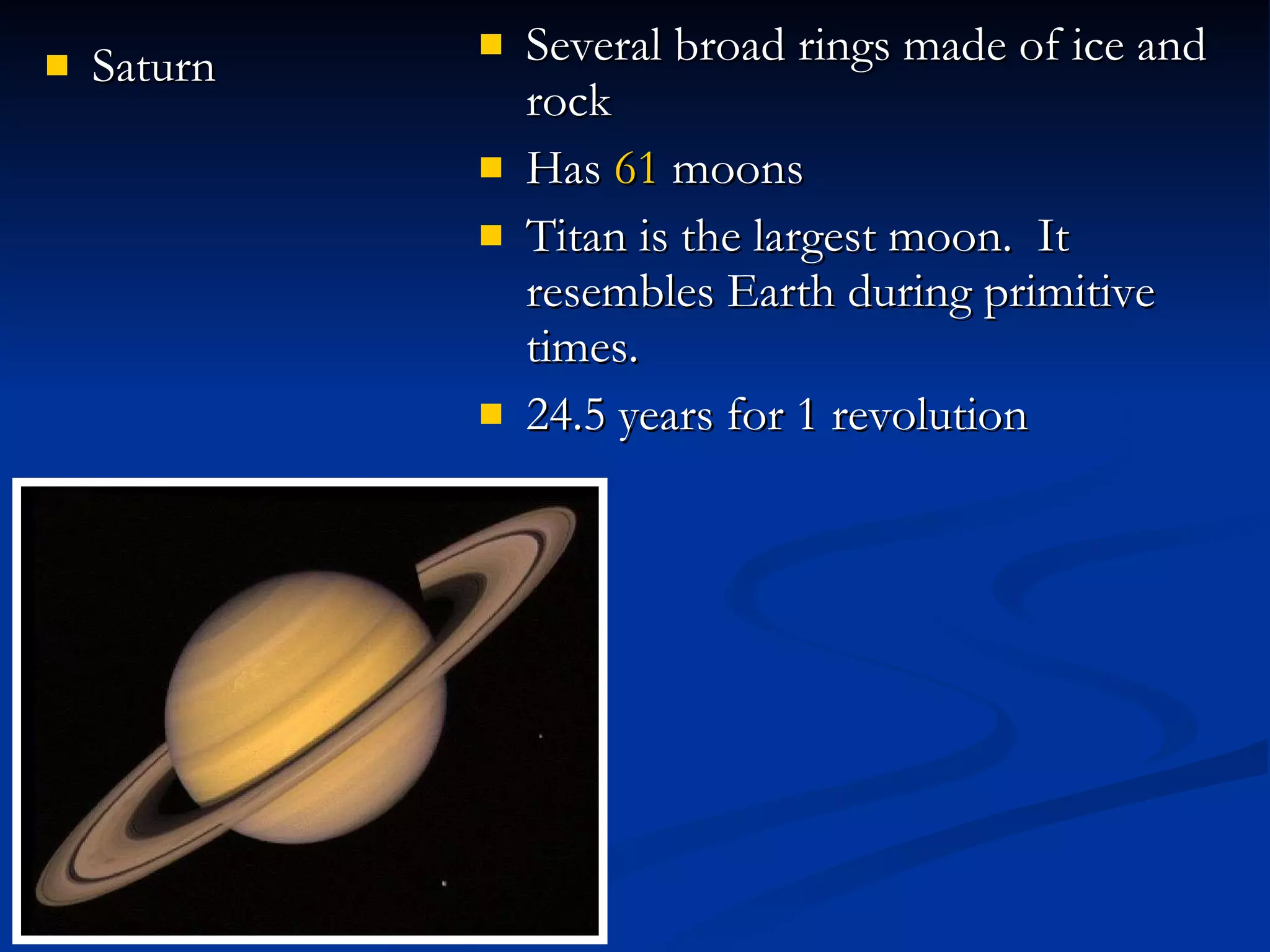 Saturn Several broad rings made of ice and rock Has  61  moons Titan is the largest moon.  It resembles Earth during primitive times. 24.5 years for 1 revolution 