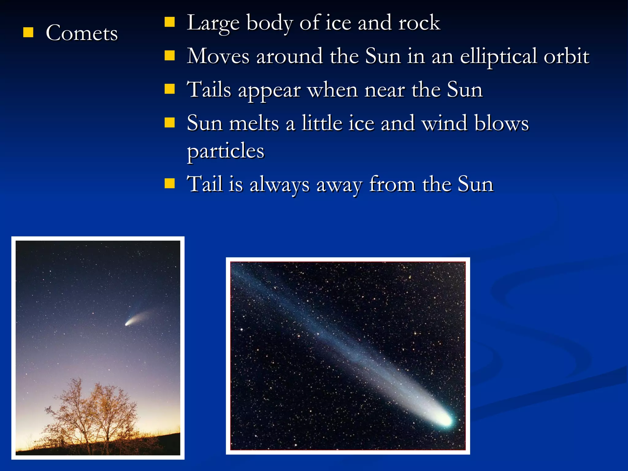 Comets Large body of ice and rock Moves around the Sun in an elliptical orbit Tails appear when near the Sun  Sun melts a little ice and wind blows particles Tail is always away from the Sun 