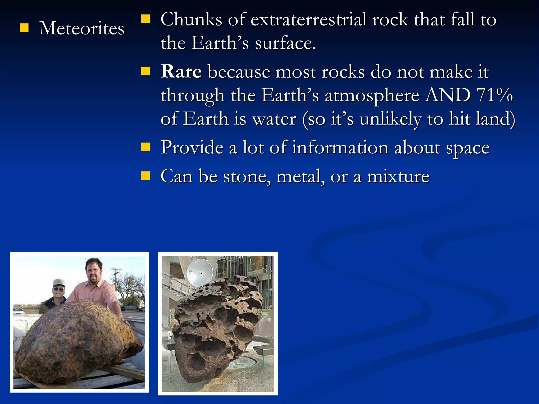Meteorites Chunks of extraterrestrial rock that fall to the Earth’s surface. Rare  because most rocks do not make it through the Earth’s atmosphere AND 71% of Earth is water (so it’s unlikely to hit land) Provide a lot of information about space Can be stone, metal, or a mixture 