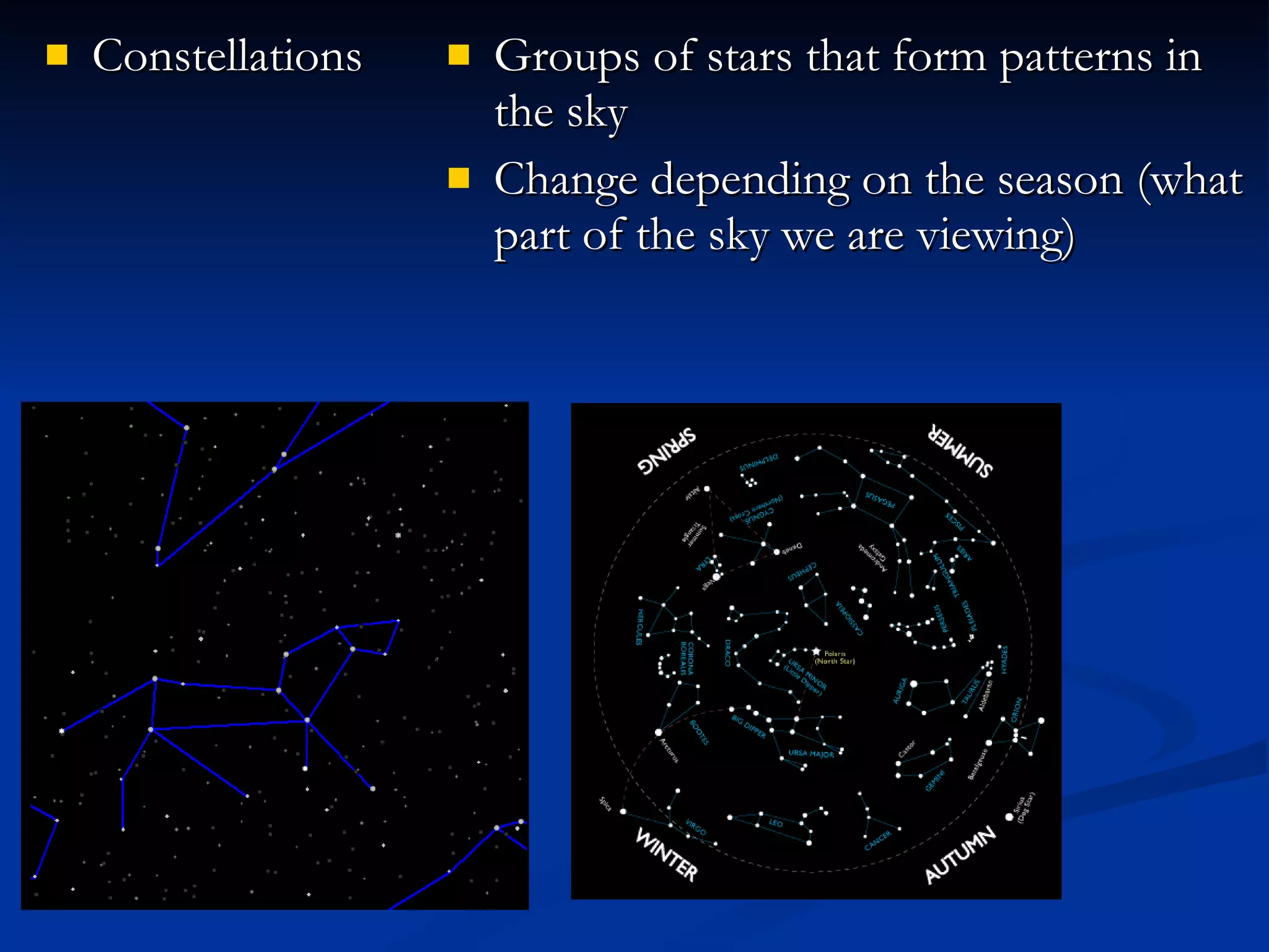 Constellations Groups of stars that form patterns in the sky Change depending on the season (what part of the sky we are viewing) 