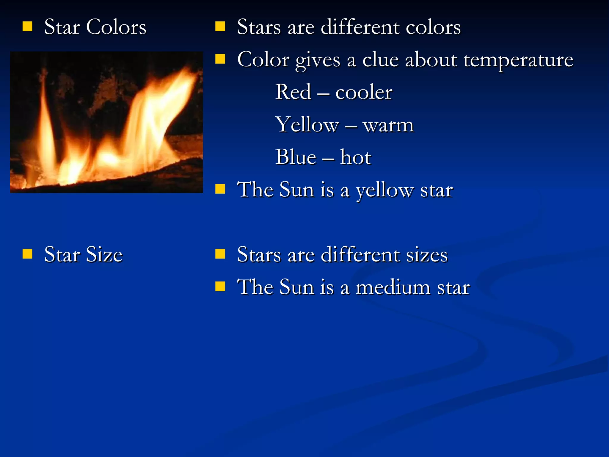 Star Colors Star Size Stars are different colors Color gives a clue about temperature Red – cooler Yellow – warm Blue – hot The Sun is a yellow star Stars are different sizes The Sun is a medium star 