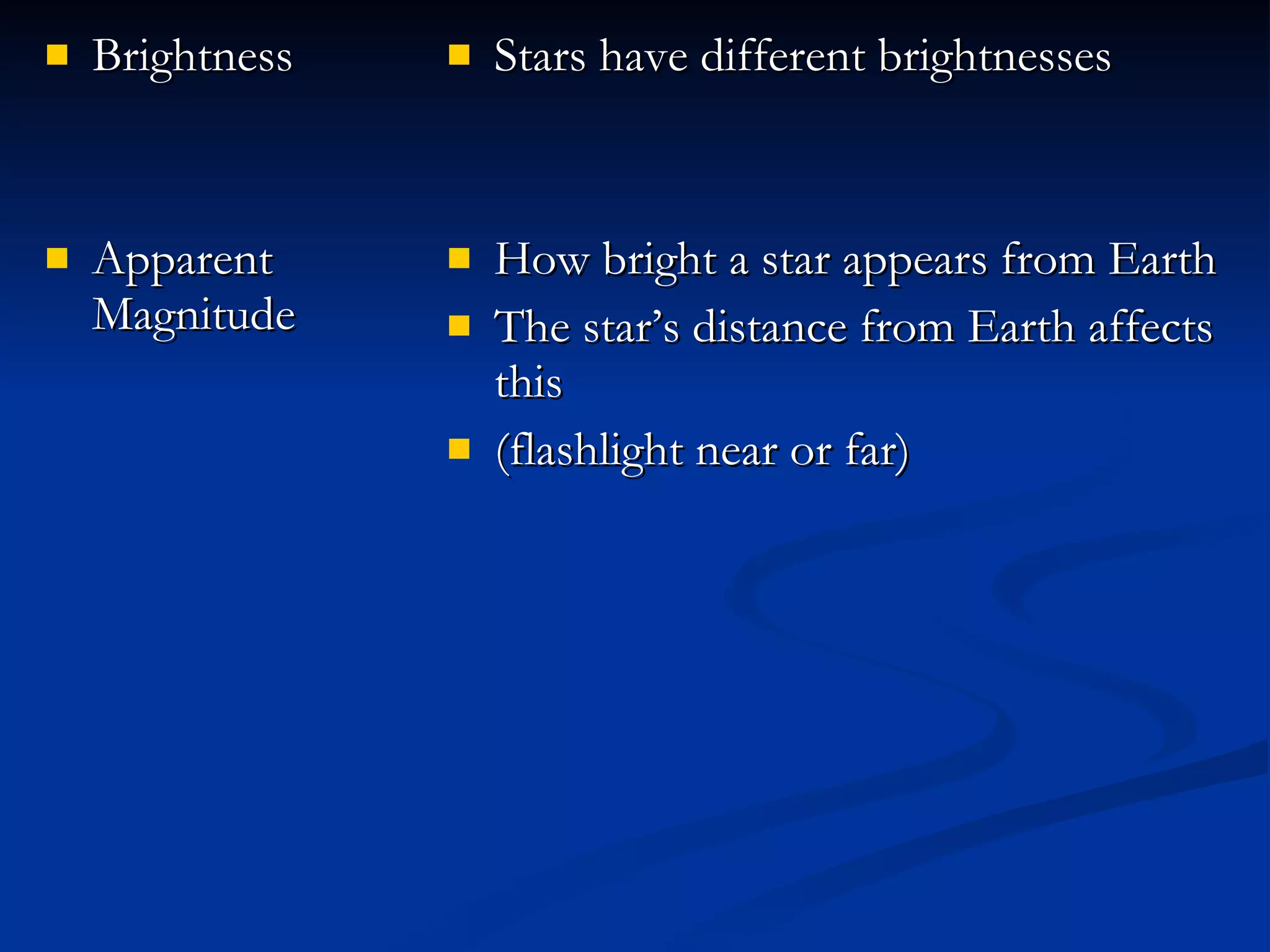 Brightness Apparent Magnitude Stars have different brightnesses How bright a star appears from Earth The star’s distance from Earth affects this (flashlight near or far) 