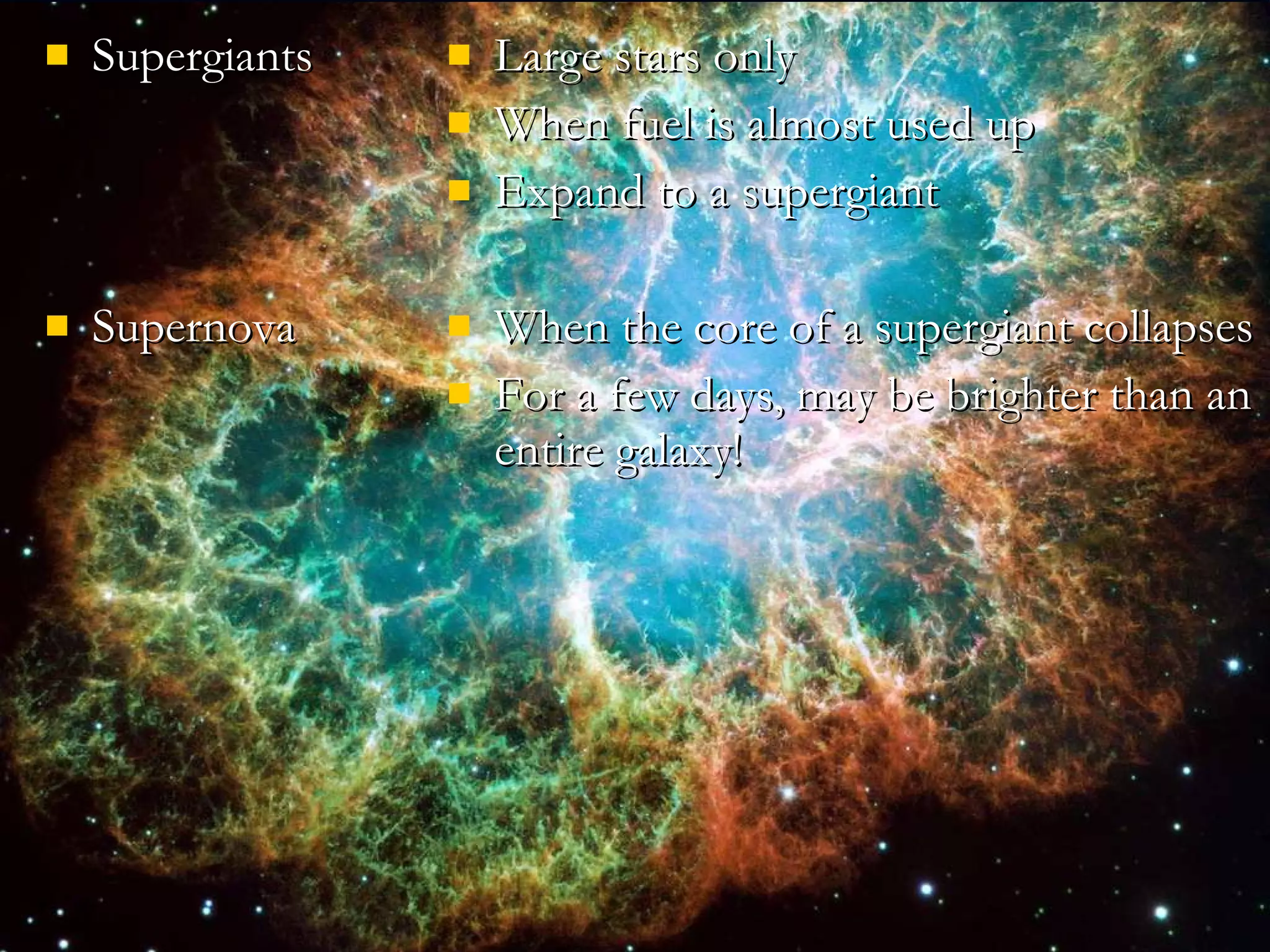 Supergiants Supernova Large stars only When fuel is almost used up Expand to a supergiant When the core of a supergiant collapses For a few days, may be brighter than an entire galaxy! 