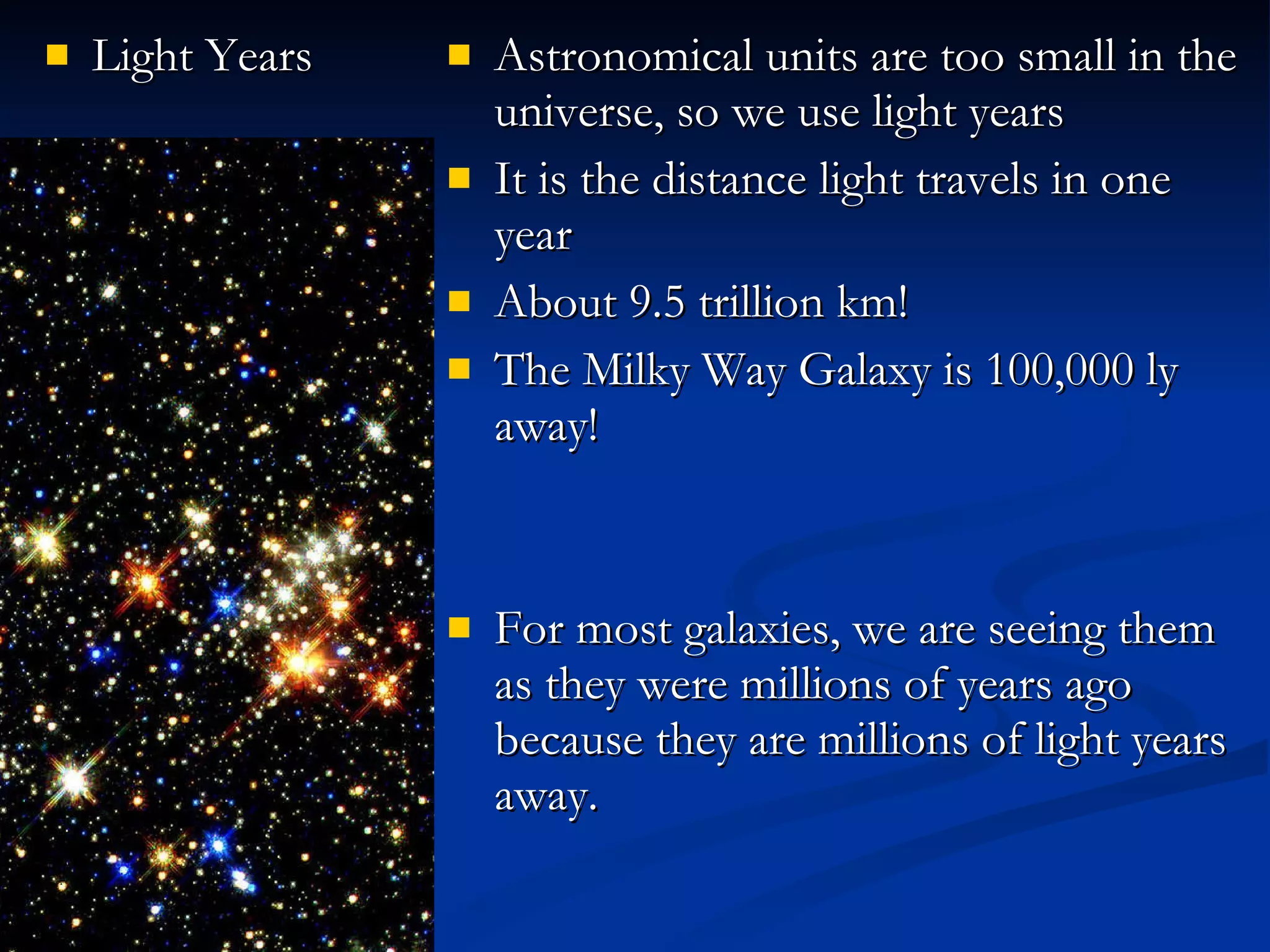 Light Years Astronomical units are too small in the universe, so we use light years It is the distance light travels in one year About 9.5 trillion km! The Milky Way Galaxy is 100,000 ly away! For most galaxies, we are seeing them as they were millions of years ago because they are millions of light years away. 