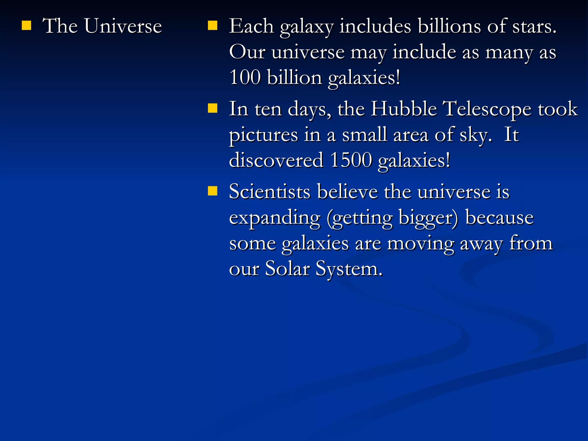 The Universe Each galaxy includes billions of stars.  Our universe may include as many as 100 billion galaxies! In ten days, the Hubble Telescope took pictures in a small area of sky.  It discovered 1500 galaxies! Scientists believe the universe is expanding (getting bigger) because some galaxies are moving away from our Solar System. 