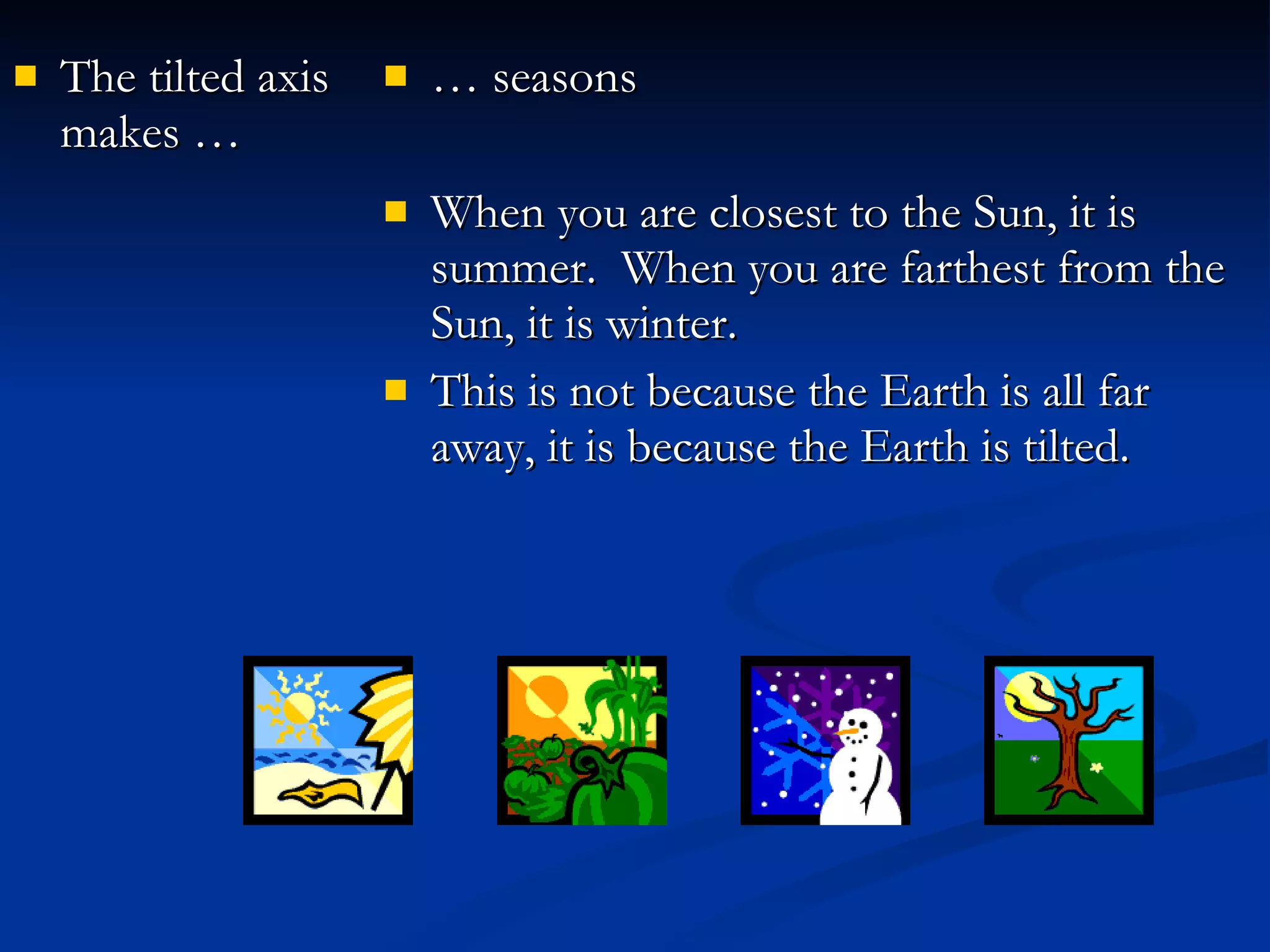 The tilted axis makes … …  seasons When you are closest to the Sun, it is summer.  When you are farthest from the Sun, it is winter. This is not because the Earth is all far away, it is because the Earth is tilted. 
