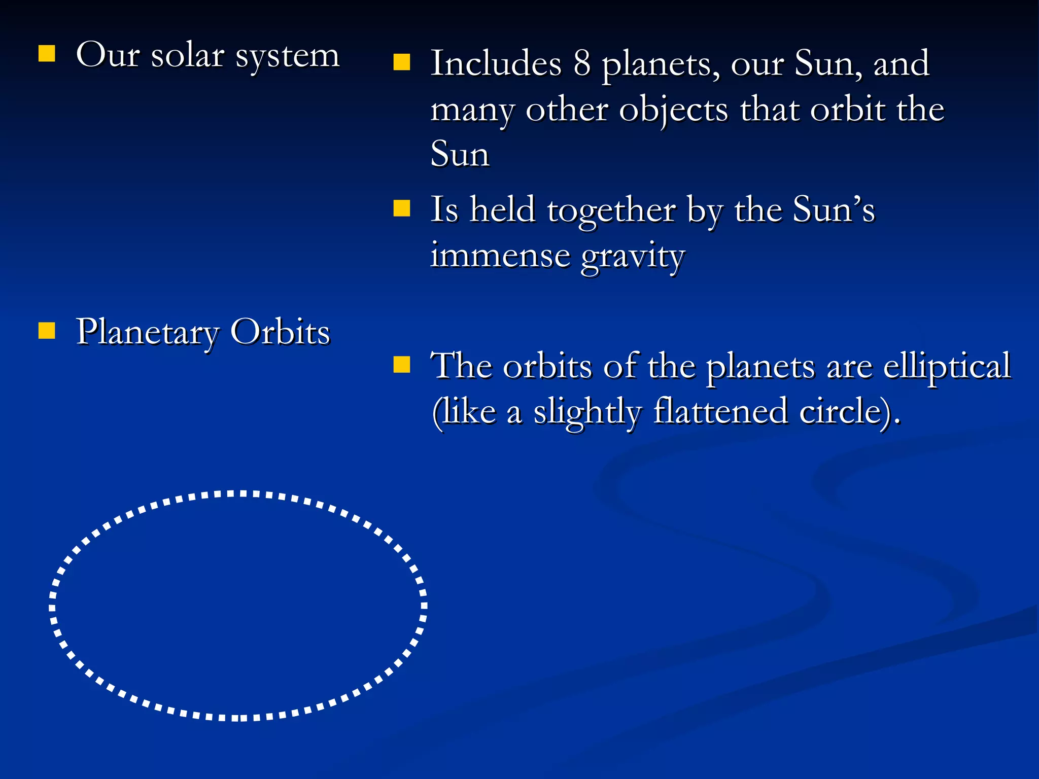 Our solar system Planetary Orbits Includes 8 planets, our Sun, and many other objects that orbit the Sun Is held together by the Sun’s immense gravity The orbits of the planets are elliptical (like a slightly flattened circle).  