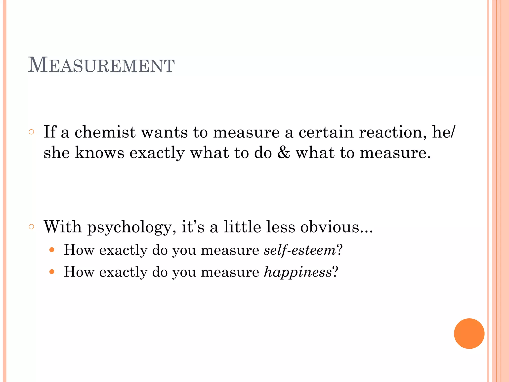MEASUREMENT
!
○ If a chemist wants to measure a certain reaction, he/
she knows exactly what to do & what to measure.
!
!
○ With psychology, it’s a little less obvious...
● How exactly do you measure self-esteem?
● How exactly do you measure happiness?
 