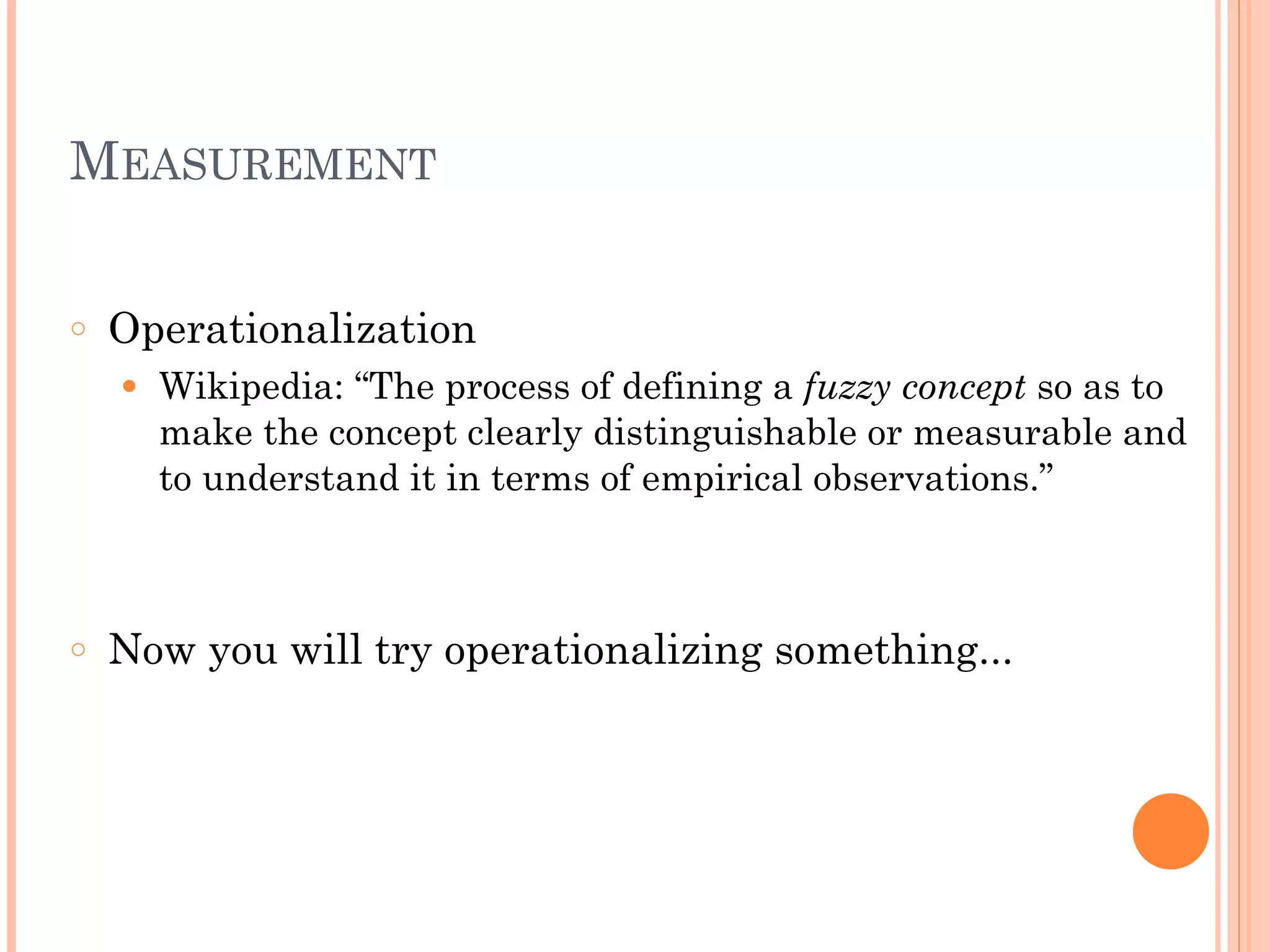MEASUREMENT
!
○ Operationalization
● Wikipedia: “The process of defining a fuzzy concept so as to
make the concept clearly distinguishable or measurable and
to understand it in terms of empirical observations.”
!
!
○ Now you will try operationalizing something...
 