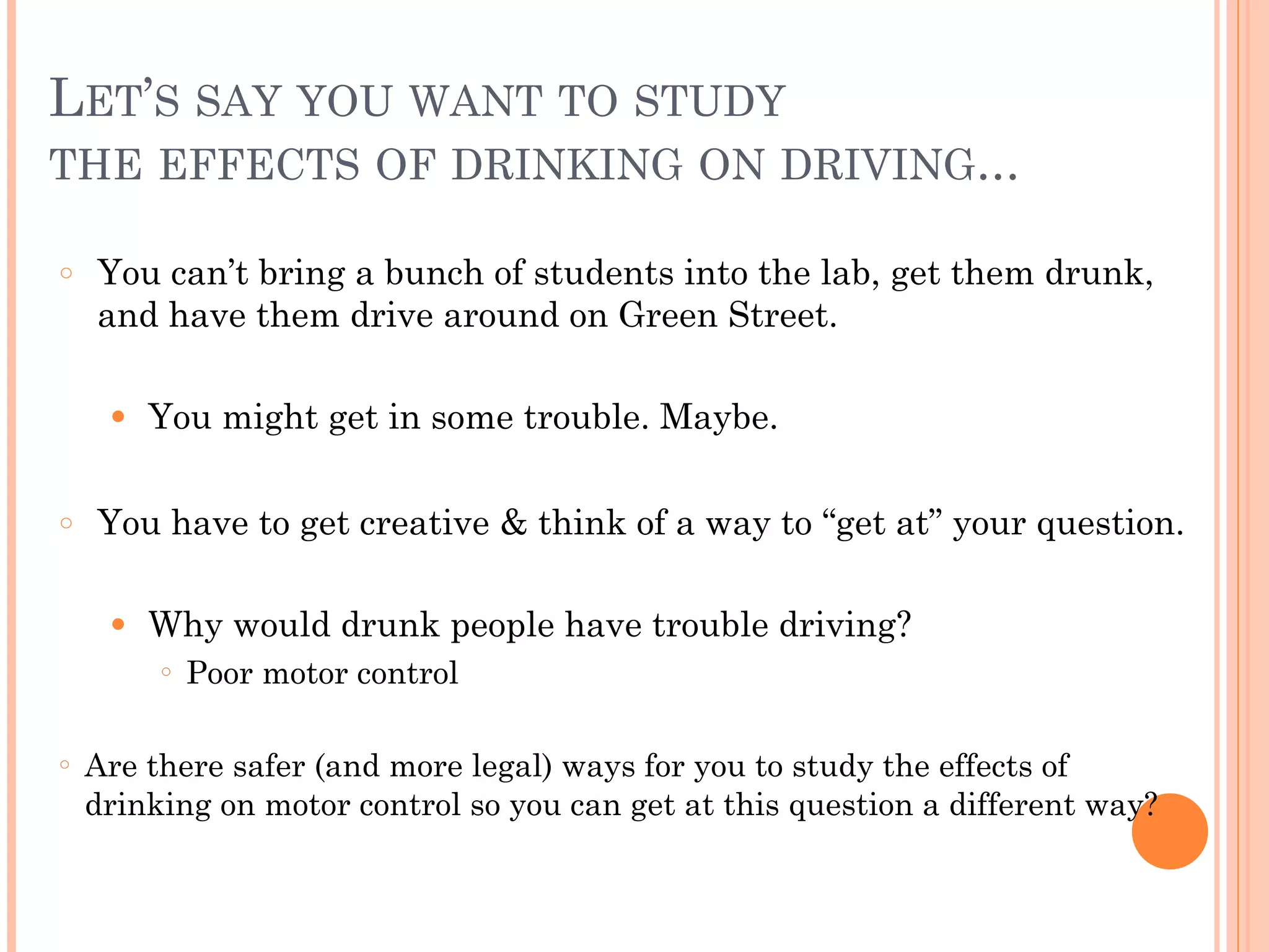LET’S SAY YOU WANT TO STUDY  
THE EFFECTS OF DRINKING ON DRIVING...
○ You can’t bring a bunch of students into the lab, get them drunk,
and have them drive around on Green Street.
!
● You might get in some trouble. Maybe.
!
○ You have to get creative & think of a way to “get at” your question.
!
● Why would drunk people have trouble driving?
○ Poor motor control
!
○ Are there safer (and more legal) ways for you to study the effects of
drinking on motor control so you can get at this question a different way?
 
