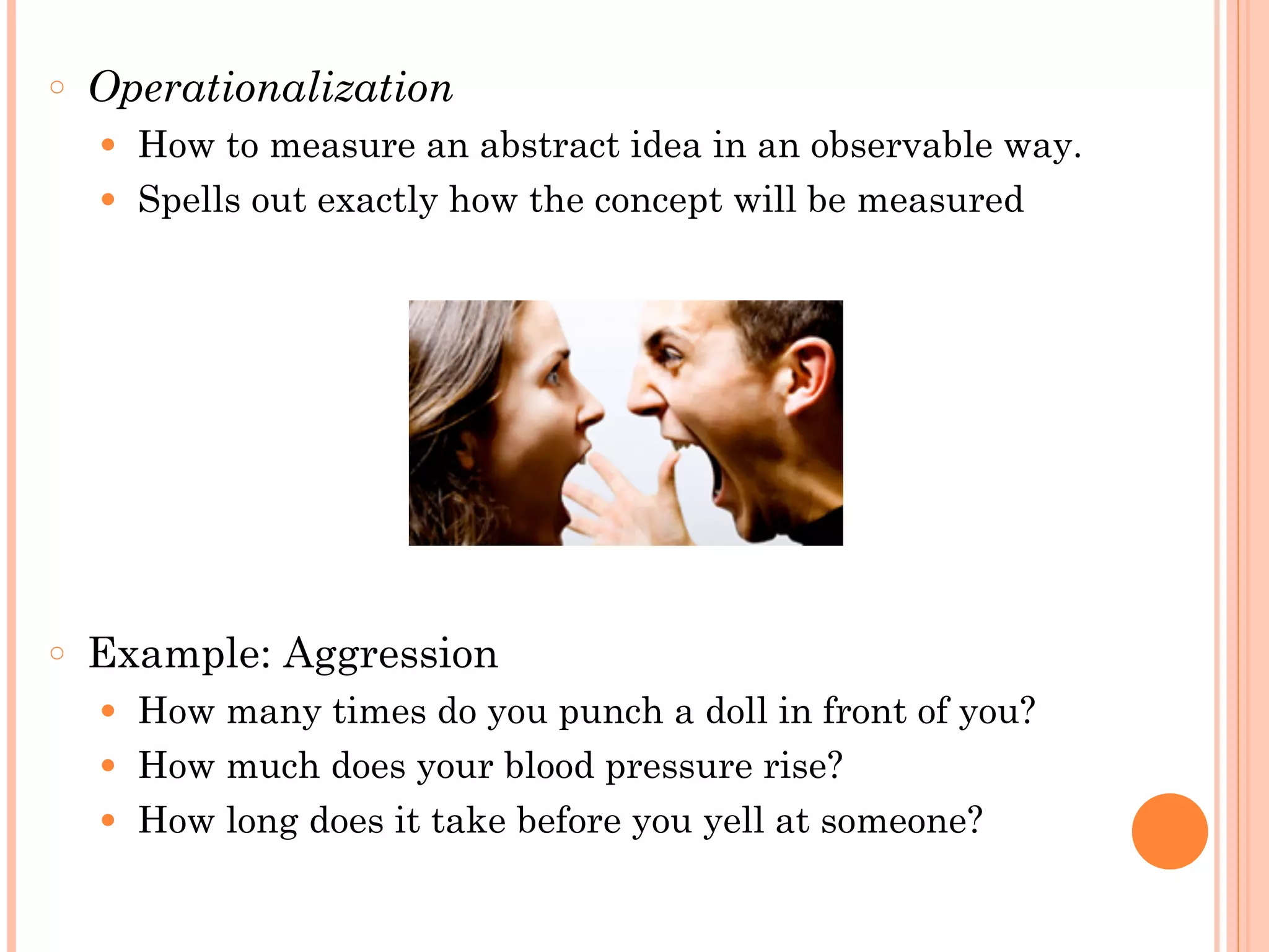 ○ Operationalization
● How to measure an abstract idea in an observable way.
● Spells out exactly how the concept will be measured
!
!
!
!
!
!
!
○ Example: Aggression
● How many times do you punch a doll in front of you?
● How much does your blood pressure rise?
● How long does it take before you yell at someone?
 