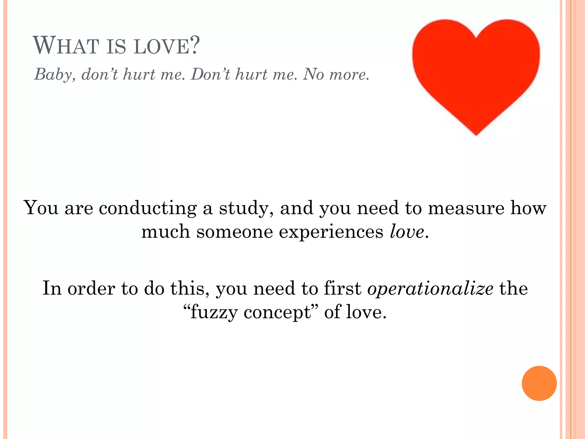 WHAT IS LOVE? 
!
You are conducting a study, and you need to measure how
much someone experiences love.
!
In order to do this, you need to first operationalize the
“fuzzy concept” of love.
Baby, don’t hurt me. Don’t hurt me. No more.
 