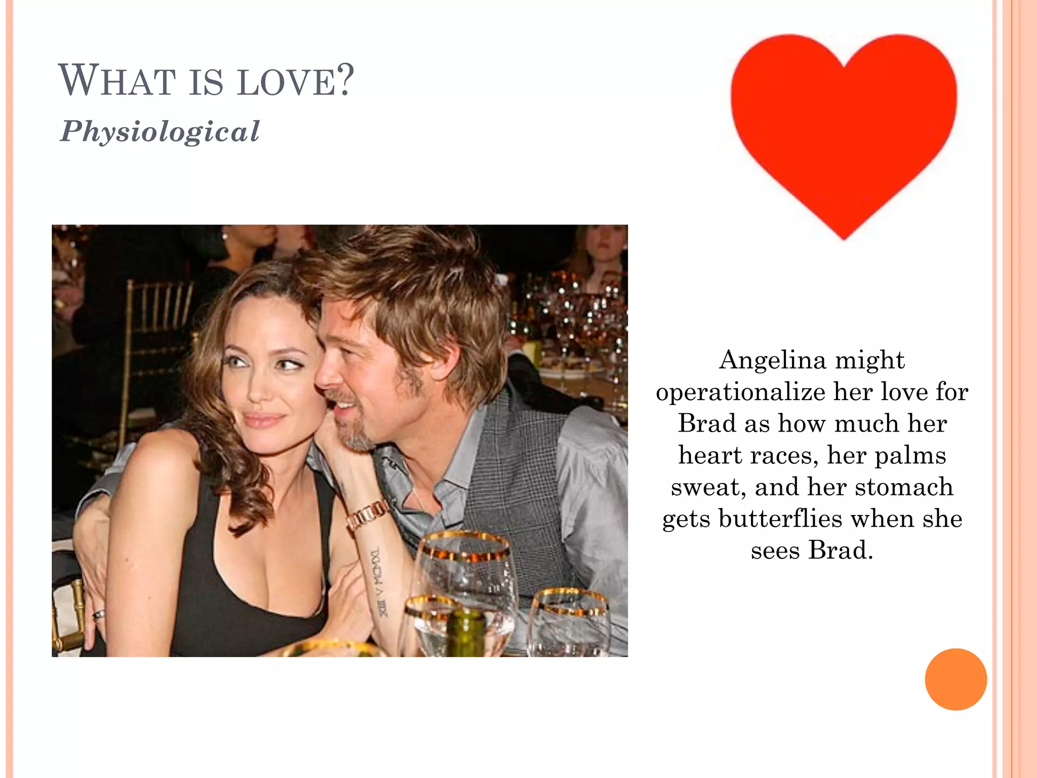 WHAT IS LOVE? 
Physiological
Angelina might
operationalize her love for
Brad as how much her
heart races, her palms
sweat, and her stomach
gets butterflies when she
sees Brad.
 