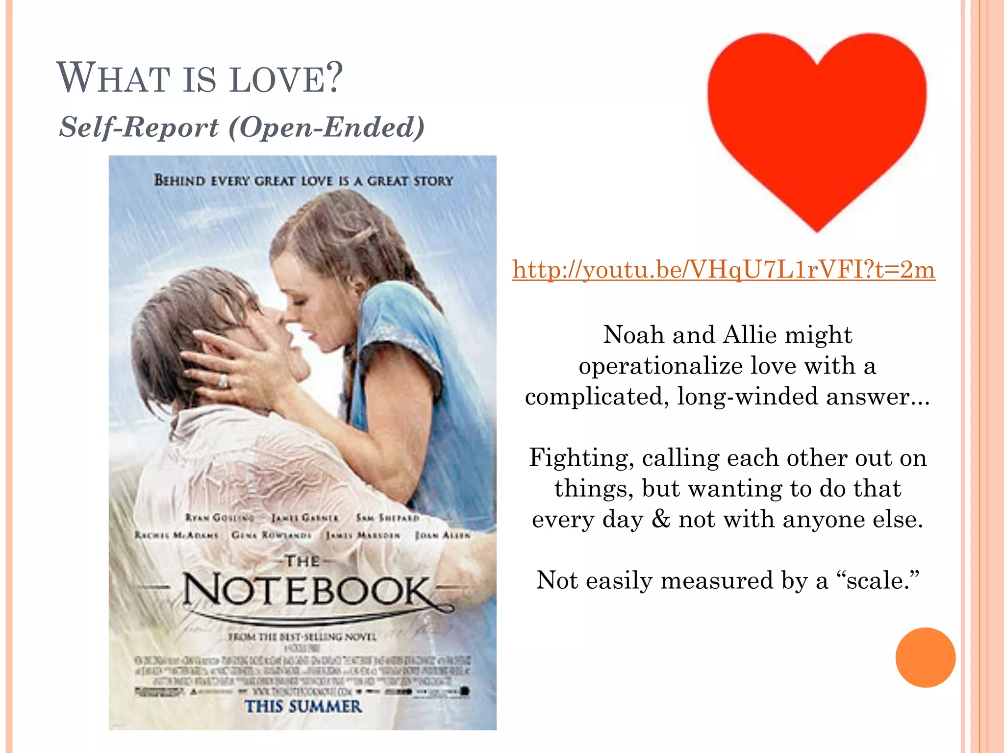 WHAT IS LOVE? 
Self-Report (Open-Ended)
Noah and Allie might
operationalize love with a
complicated, long-winded answer...
!
Fighting, calling each other out on
things, but wanting to do that
every day & not with anyone else.
!
Not easily measured by a “scale.”
http://youtu.be/VHqU7L1rVFI?t=2m
 