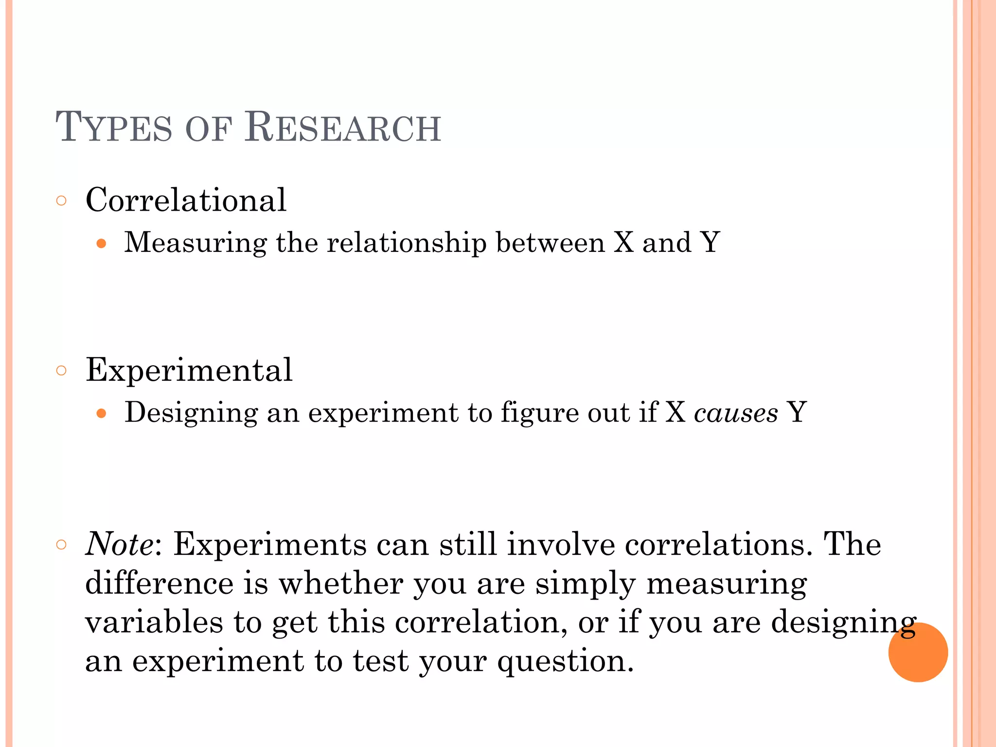 TYPES OF RESEARCH
○ Correlational
● Measuring the relationship between X and Y
!
!
○ Experimental
● Designing an experiment to figure out if X causes Y
!
!
○ Note: Experiments can still involve correlations. The
difference is whether you are simply measuring
variables to get this correlation, or if you are designing
an experiment to test your question.
 