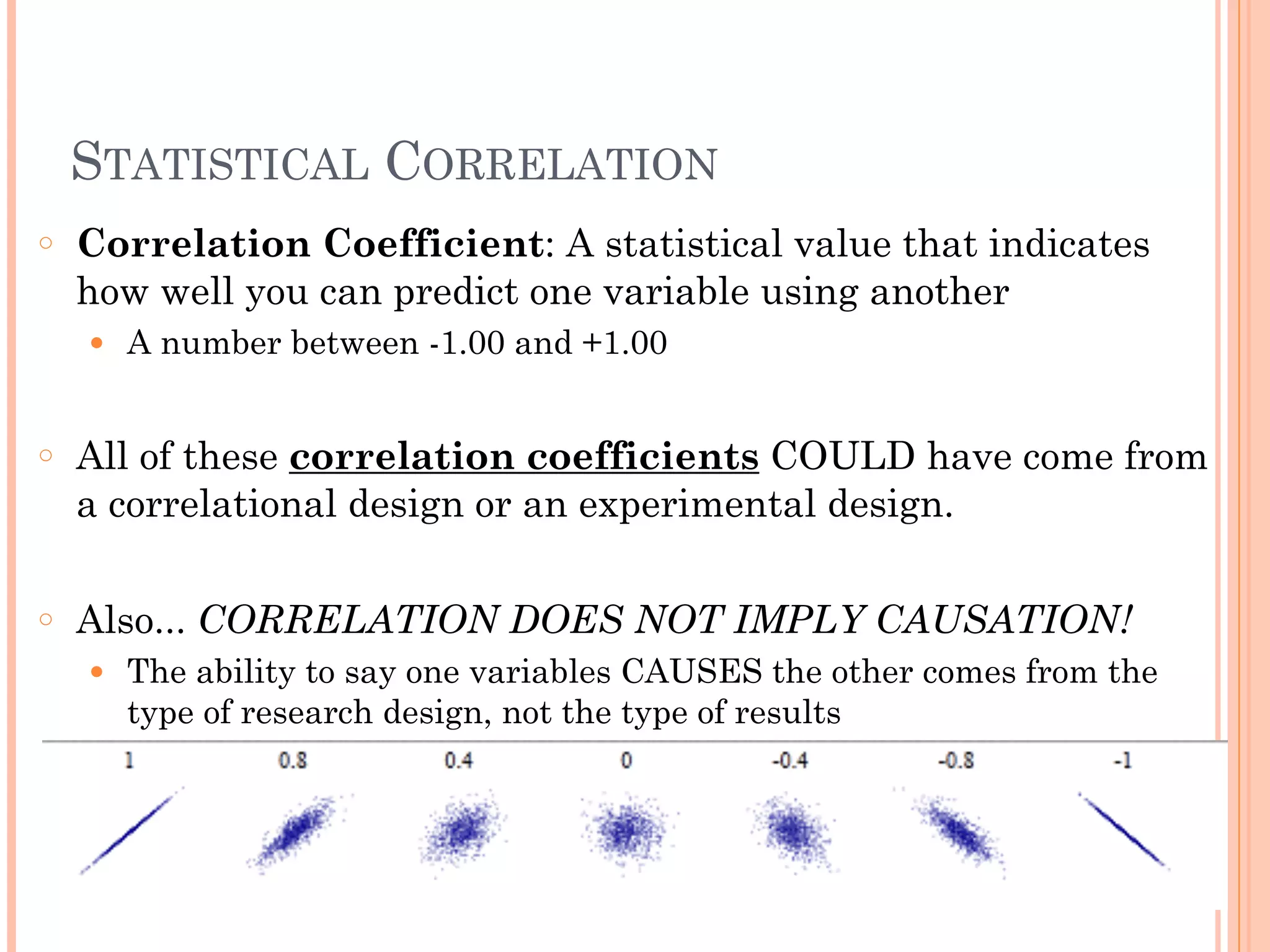 STATISTICAL CORRELATION
○ Correlation Coefficient: A statistical value that indicates
how well you can predict one variable using another
● A number between -1.00 and +1.00
!
○ All of these correlation coefficients COULD have come from
a correlational design or an experimental design.
!
○ Also... CORRELATION DOES NOT IMPLY CAUSATION!
● The ability to say one variables CAUSES the other comes from the
type of research design, not the type of results
 