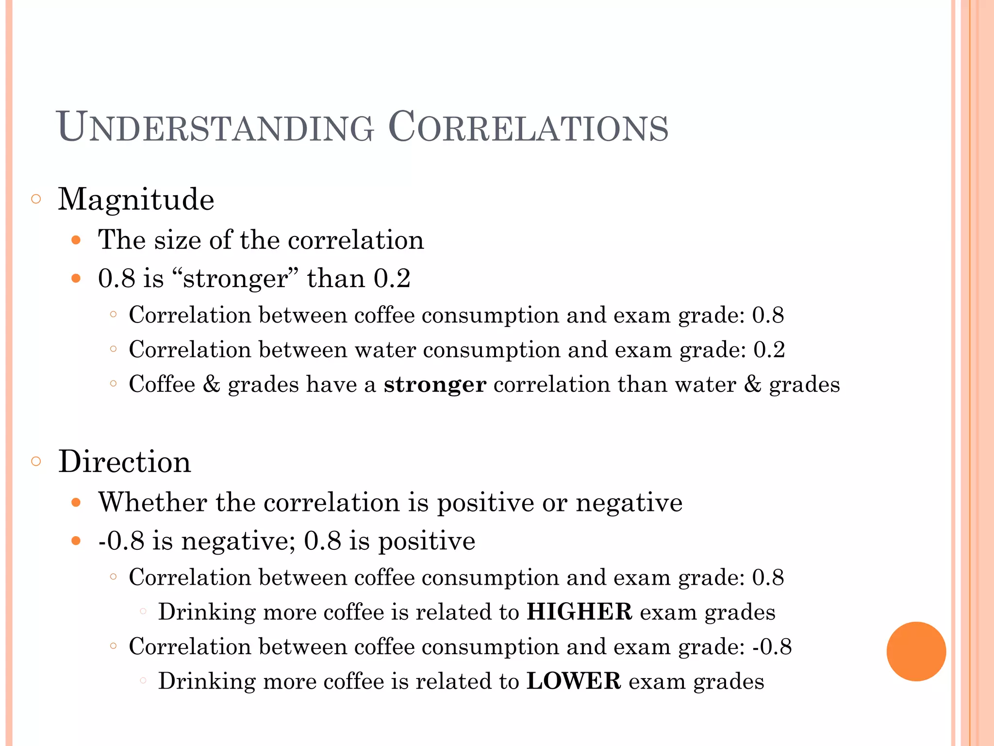 UNDERSTANDING CORRELATIONS
○ Magnitude
● The size of the correlation
● 0.8 is “stronger” than 0.2
○ Correlation between coffee consumption and exam grade: 0.8
○ Correlation between water consumption and exam grade: 0.2
○ Coffee & grades have a stronger correlation than water & grades
!
○ Direction
● Whether the correlation is positive or negative
● -0.8 is negative; 0.8 is positive
○ Correlation between coffee consumption and exam grade: 0.8
○ Drinking more coffee is related to HIGHER exam grades
○ Correlation between coffee consumption and exam grade: -0.8
○ Drinking more coffee is related to LOWER exam grades
 