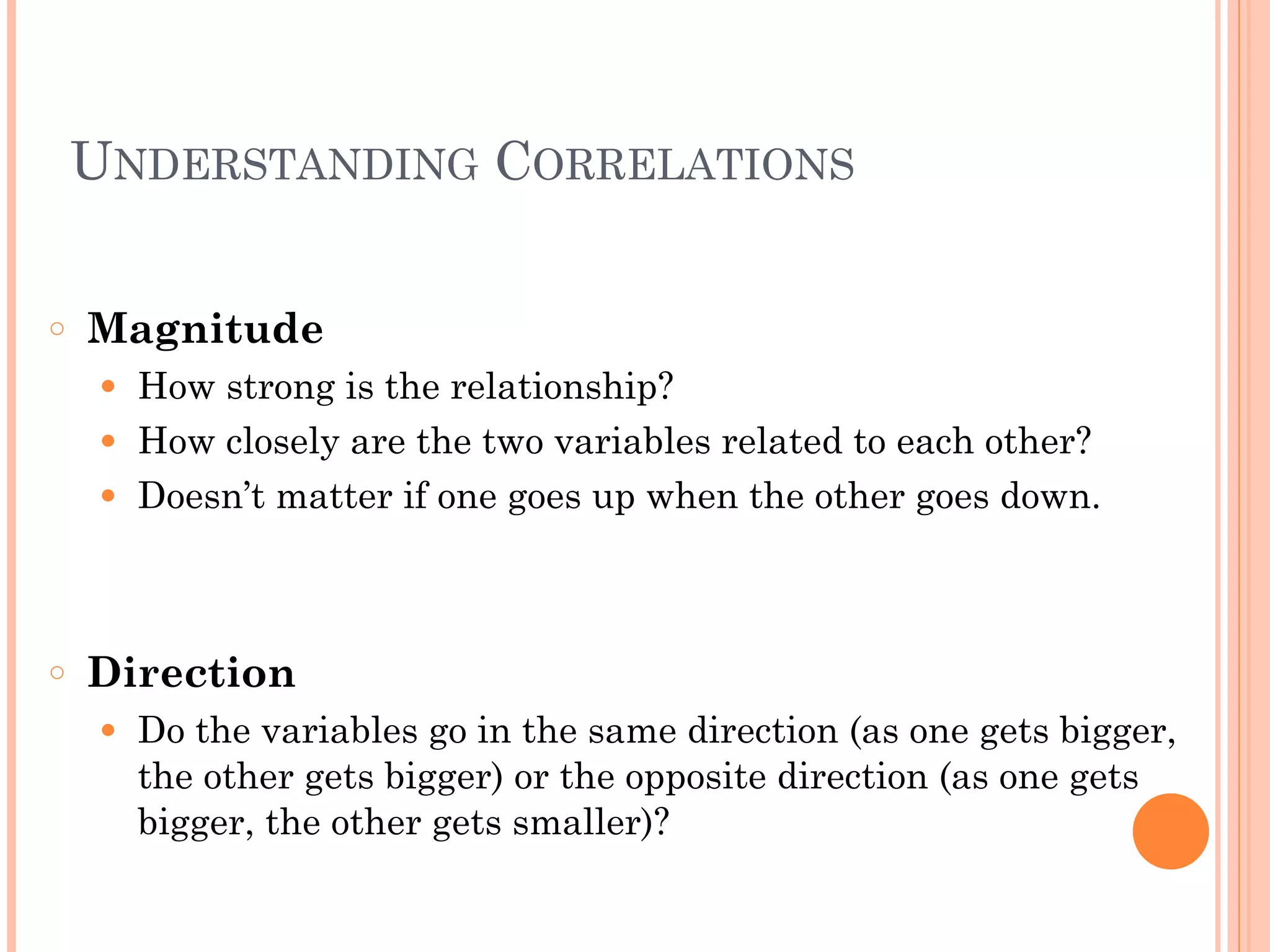 UNDERSTANDING CORRELATIONS
!
○ Magnitude
● How strong is the relationship?
● How closely are the two variables related to each other?
● Doesn’t matter if one goes up when the other goes down.
!
!
○ Direction
● Do the variables go in the same direction (as one gets bigger,
the other gets bigger) or the opposite direction (as one gets
bigger, the other gets smaller)?
 