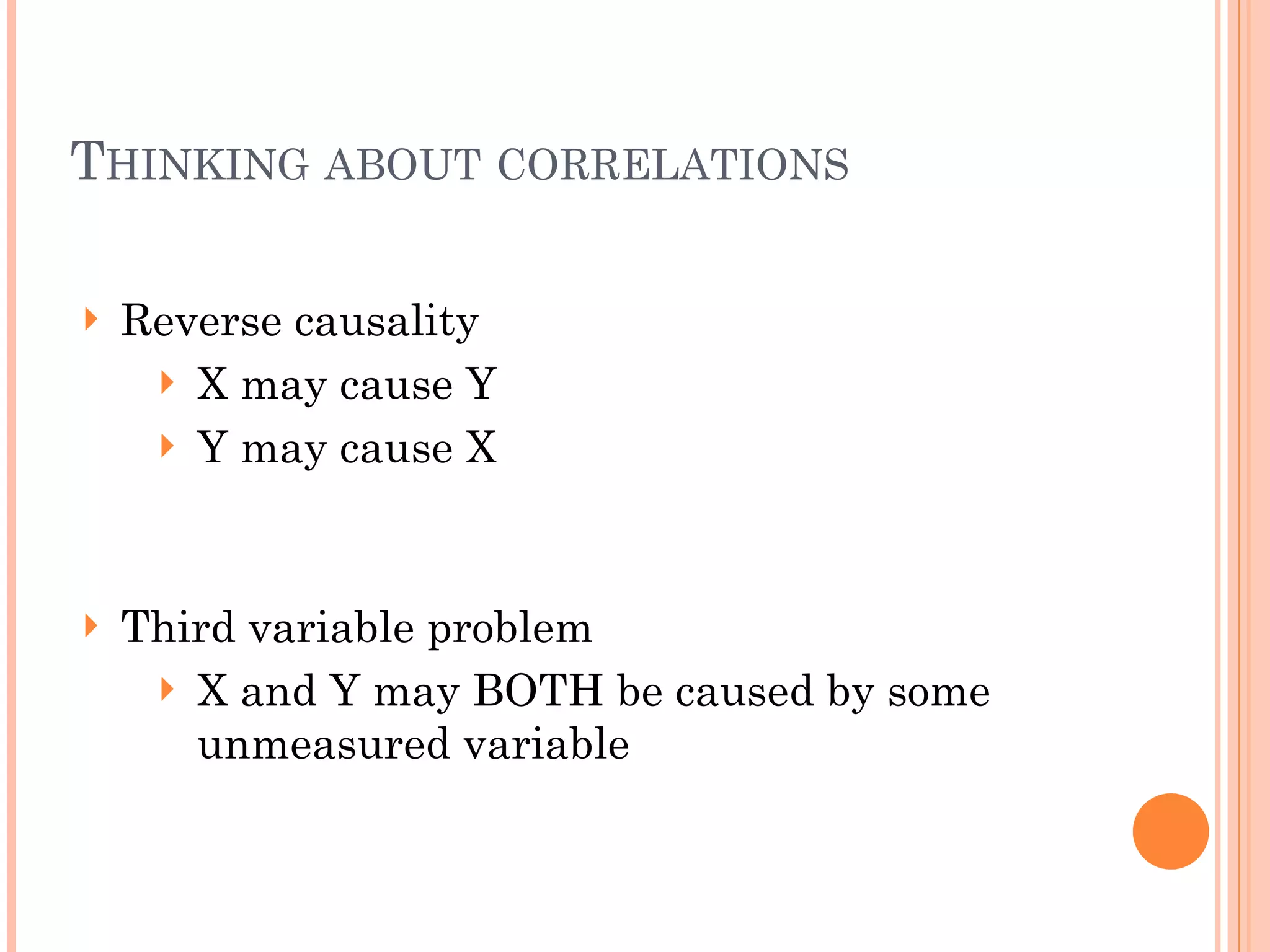 THINKING ABOUT CORRELATIONS
!
! Reverse causality
! X may cause Y
! Y may cause X
!
!
! Third variable problem
! X and Y may BOTH be caused by some
unmeasured variable
 