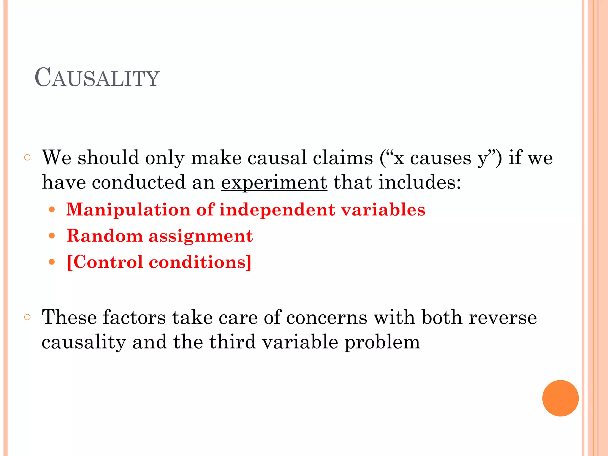 CAUSALITY
!
○ We should only make causal claims (“x causes y”) if we
have conducted an experiment that includes:
● Manipulation of independent variables
● Random assignment
● [Control conditions]
!
○ These factors take care of concerns with both reverse
causality and the third variable problem
 