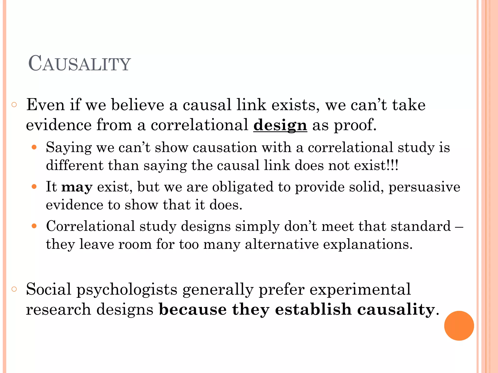 CAUSALITY
○ Even if we believe a causal link exists, we can’t take
evidence from a correlational design as proof.
● Saying we can’t show causation with a correlational study is
different than saying the causal link does not exist!!!
● It may exist, but we are obligated to provide solid, persuasive
evidence to show that it does.
● Correlational study designs simply don’t meet that standard –
they leave room for too many alternative explanations.
!
○ Social psychologists generally prefer experimental
research designs because they establish causality.
 