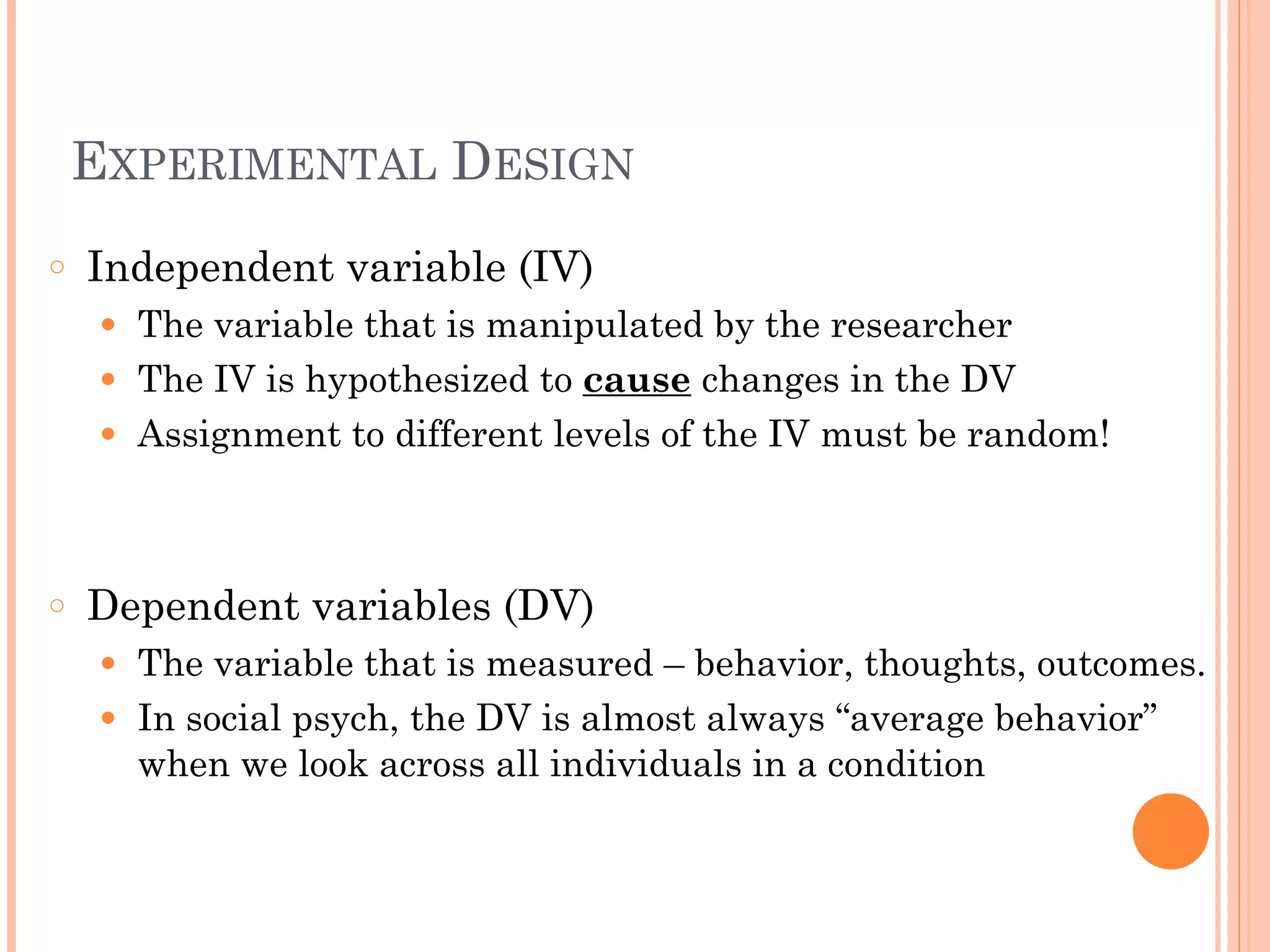 EXPERIMENTAL DESIGN
○ Independent variable (IV)
● The variable that is manipulated by the researcher
● The IV is hypothesized to cause changes in the DV
● Assignment to different levels of the IV must be random!
!
!
○ Dependent variables (DV)
● The variable that is measured – behavior, thoughts, outcomes.
● In social psych, the DV is almost always “average behavior”
when we look across all individuals in a condition
 