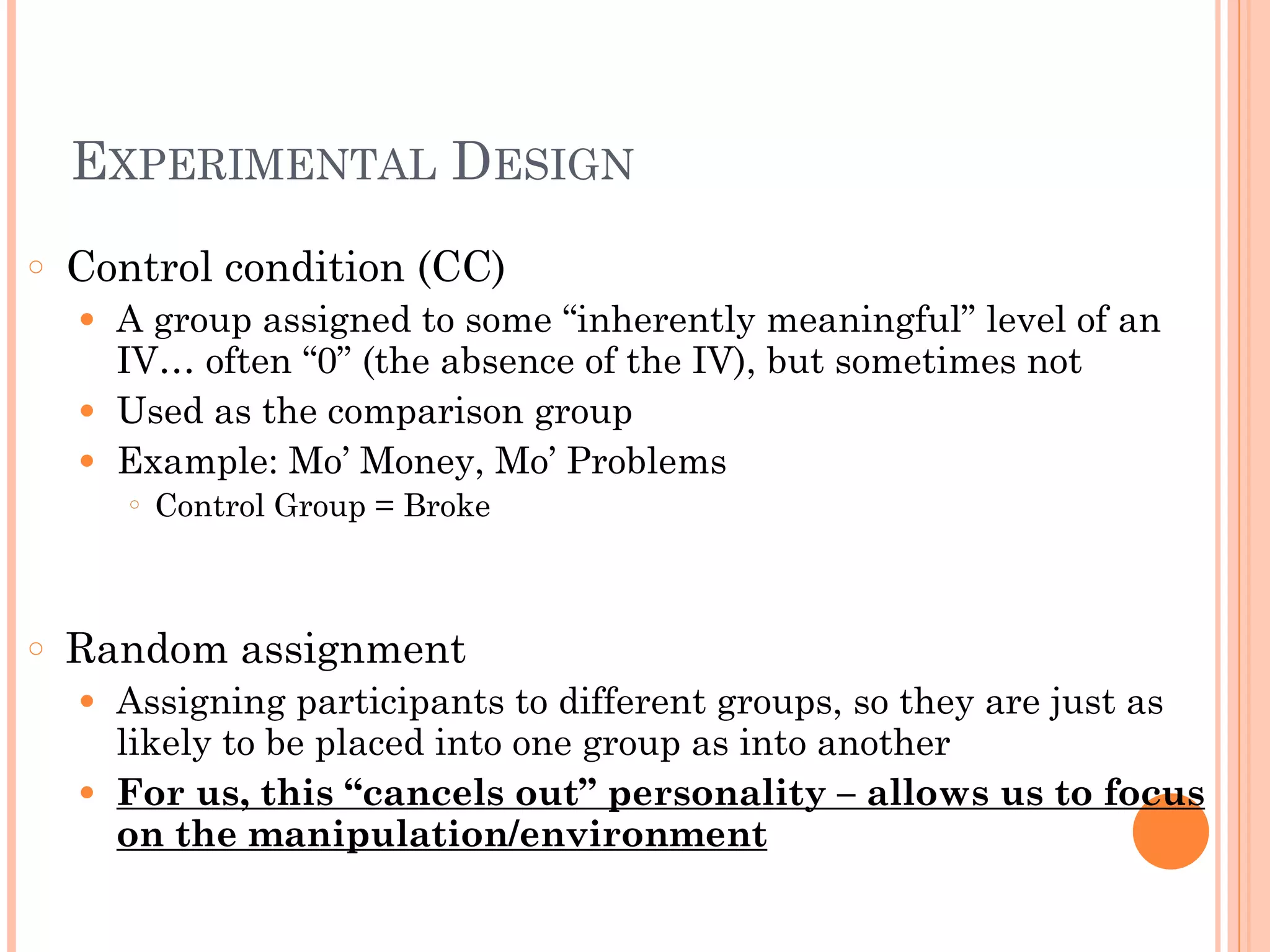 EXPERIMENTAL DESIGN
○ Control condition (CC)
● A group assigned to some “inherently meaningful” level of an
IV… often “0” (the absence of the IV), but sometimes not
● Used as the comparison group
● Example: Mo’ Money, Mo’ Problems
○ Control Group = Broke
!
!
○ Random assignment
● Assigning participants to different groups, so they are just as
likely to be placed into one group as into another
● For us, this “cancels out” personality – allows us to focus
on the manipulation/environment
 