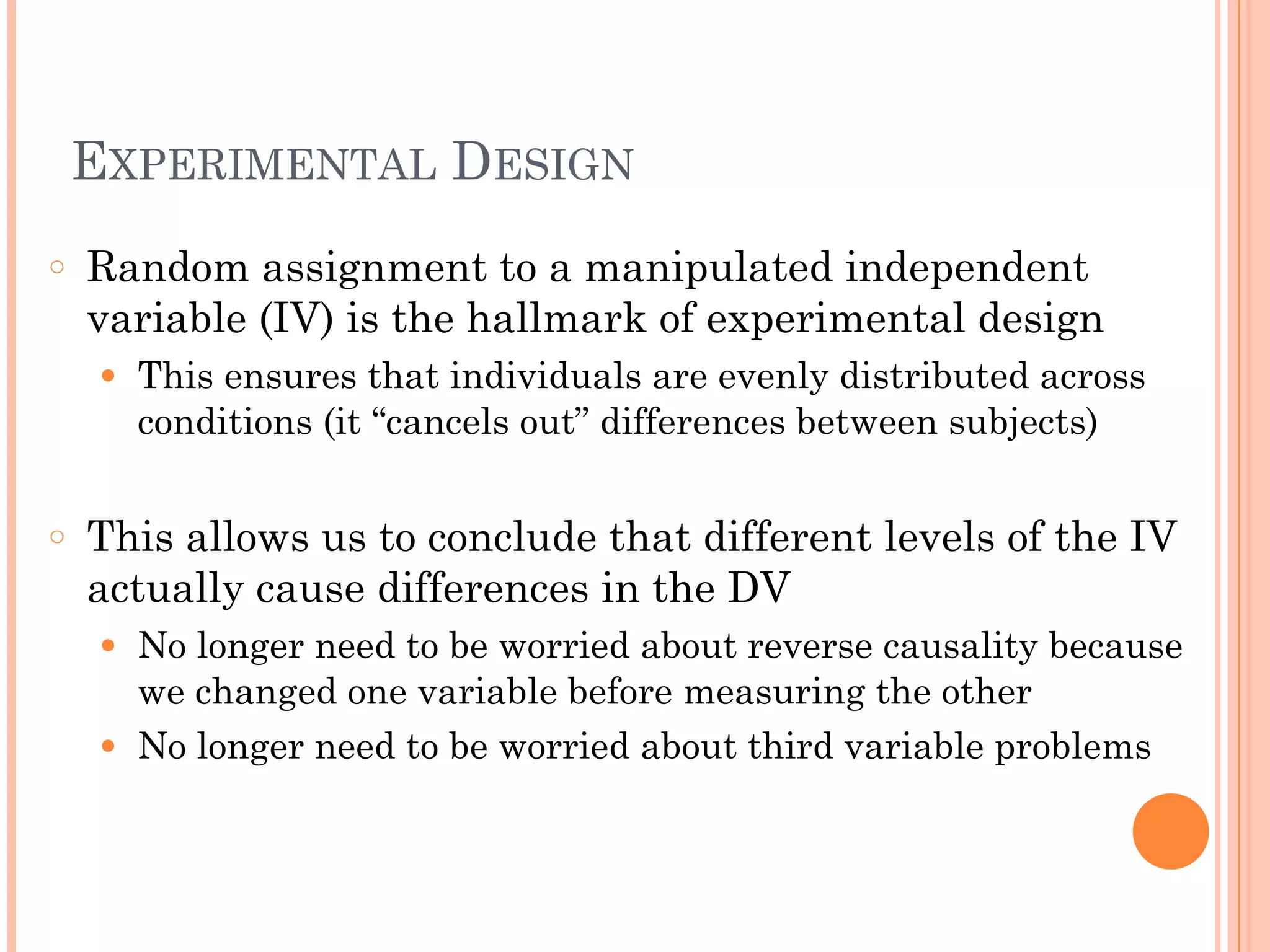 EXPERIMENTAL DESIGN
○ Random assignment to a manipulated independent
variable (IV) is the hallmark of experimental design
● This ensures that individuals are evenly distributed across
conditions (it “cancels out” differences between subjects)
!
○ This allows us to conclude that different levels of the IV
actually cause differences in the DV
● No longer need to be worried about reverse causality because
we changed one variable before measuring the other
● No longer need to be worried about third variable problems
 