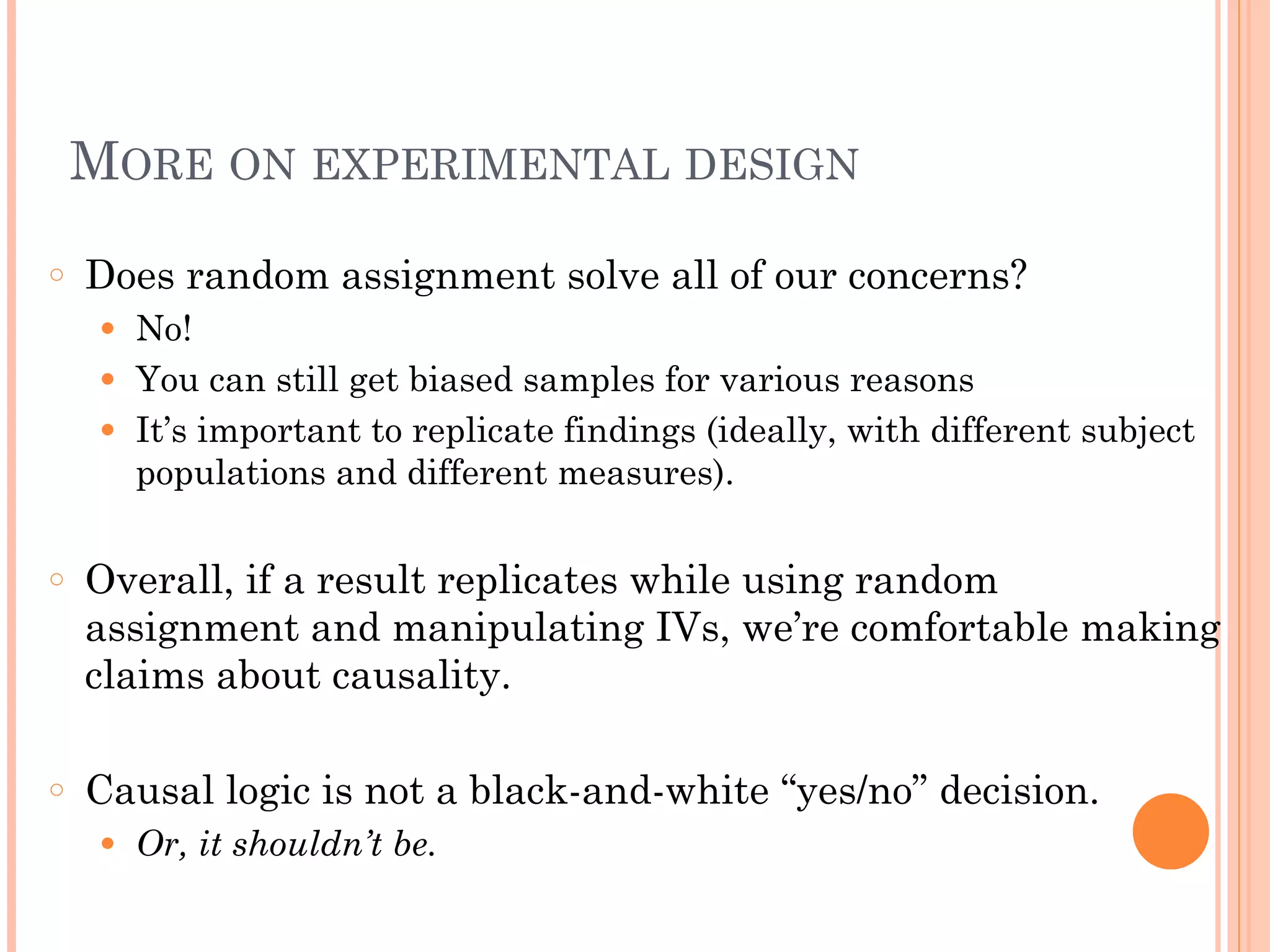 MORE ON EXPERIMENTAL DESIGN
○ Does random assignment solve all of our concerns?
● No!
● You can still get biased samples for various reasons
● It’s important to replicate findings (ideally, with different subject
populations and different measures).
!
○ Overall, if a result replicates while using random
assignment and manipulating IVs, we’re comfortable making
claims about causality.
!
○ Causal logic is not a black-and-white “yes/no” decision.
● Or, it shouldn’t be.
 