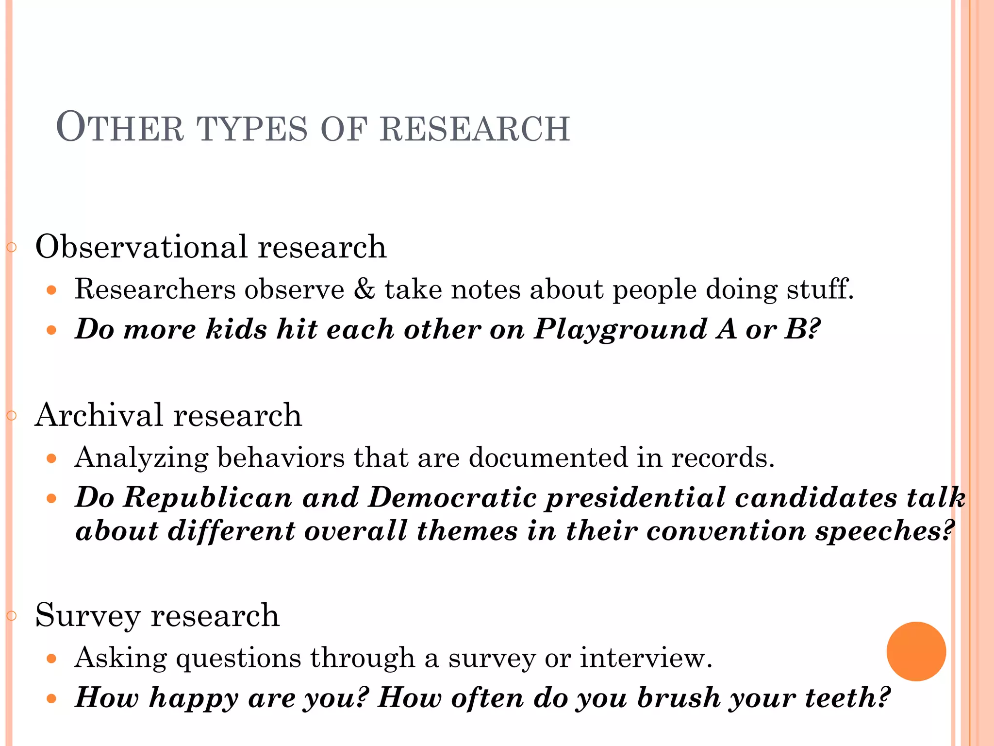 OTHER TYPES OF RESEARCH
!
○ Observational research
● Researchers observe & take notes about people doing stuff.
● Do more kids hit each other on Playground A or B?
!
○ Archival research
● Analyzing behaviors that are documented in records.
● Do Republican and Democratic presidential candidates talk
about different overall themes in their convention speeches?
!
○ Survey research
● Asking questions through a survey or interview.
● How happy are you? How often do you brush your teeth?
 