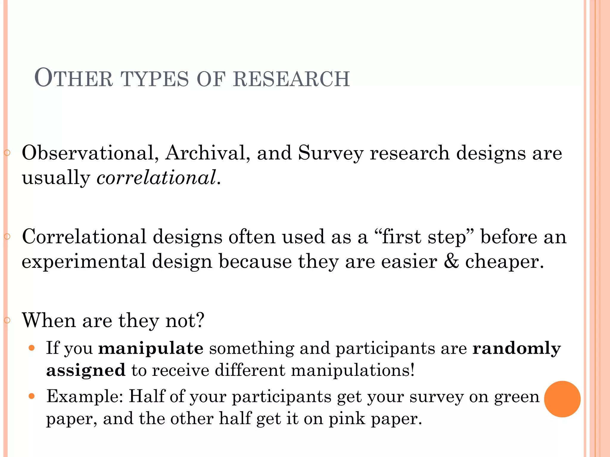 OTHER TYPES OF RESEARCH
!
○ Observational, Archival, and Survey research designs are
usually correlational.
!
○ Correlational designs often used as a “first step” before an
experimental design because they are easier & cheaper.
!
○ When are they not?
● If you manipulate something and participants are randomly
assigned to receive different manipulations!
● Example: Half of your participants get your survey on green
paper, and the other half get it on pink paper.
 