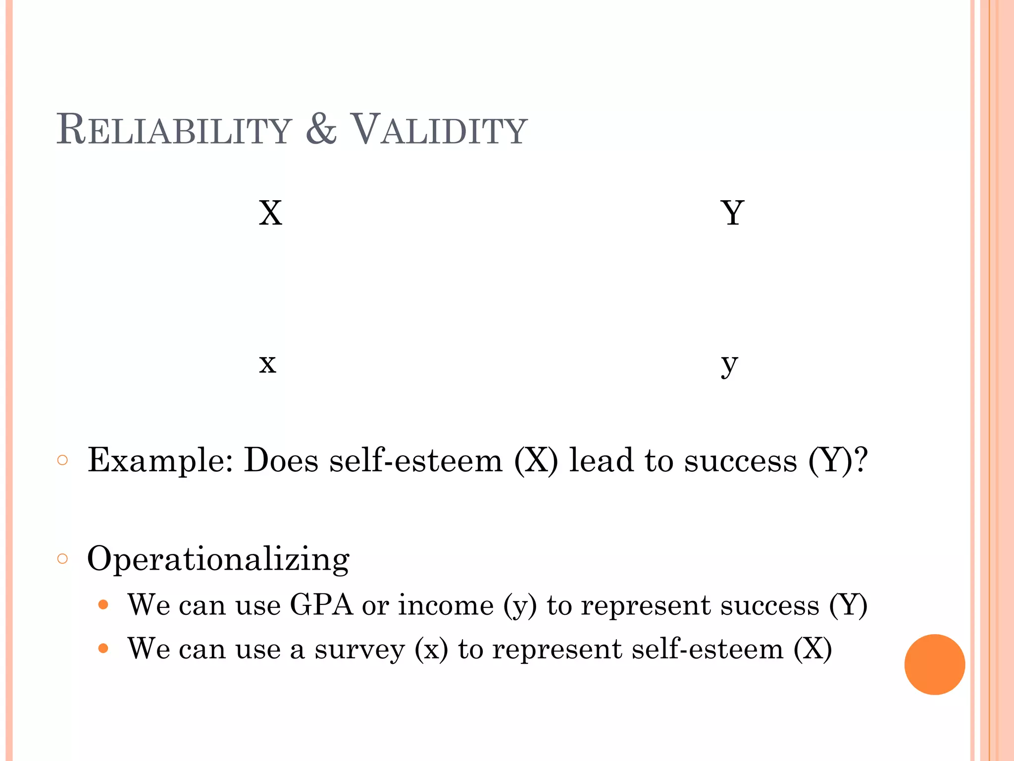 RELIABILITY & VALIDITY
X Y
!
!
x y
!
○ Example: Does self-esteem (X) lead to success (Y)?
!
○ Operationalizing
● We can use GPA or income (y) to represent success (Y)
● We can use a survey (x) to represent self-esteem (X)
 