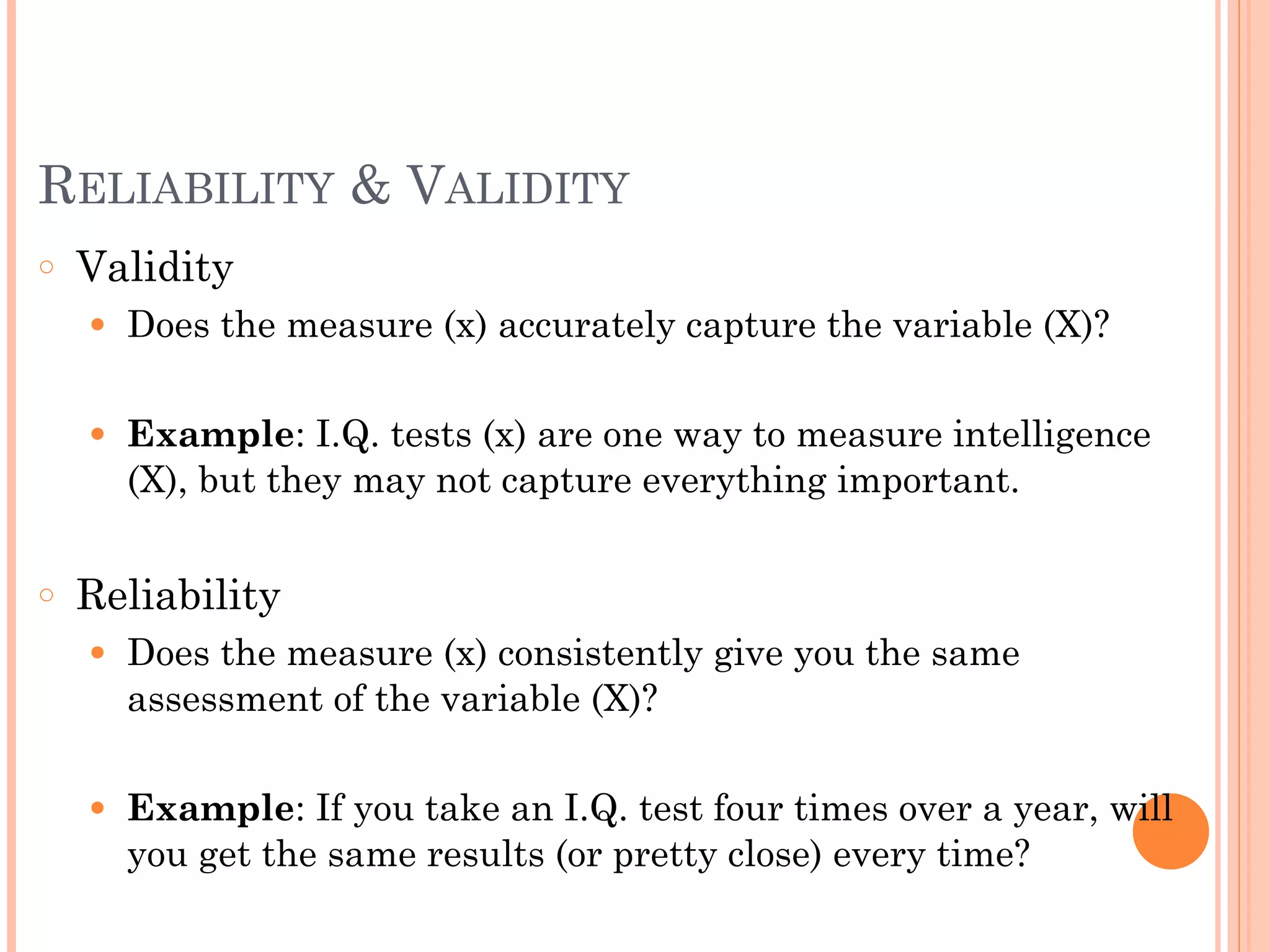 RELIABILITY & VALIDITY
○ Validity
● Does the measure (x) accurately capture the variable (X)?
!
● Example: I.Q. tests (x) are one way to measure intelligence
(X), but they may not capture everything important.
!
○ Reliability
● Does the measure (x) consistently give you the same
assessment of the variable (X)?
!
● Example: If you take an I.Q. test four times over a year, will
you get the same results (or pretty close) every time?
 