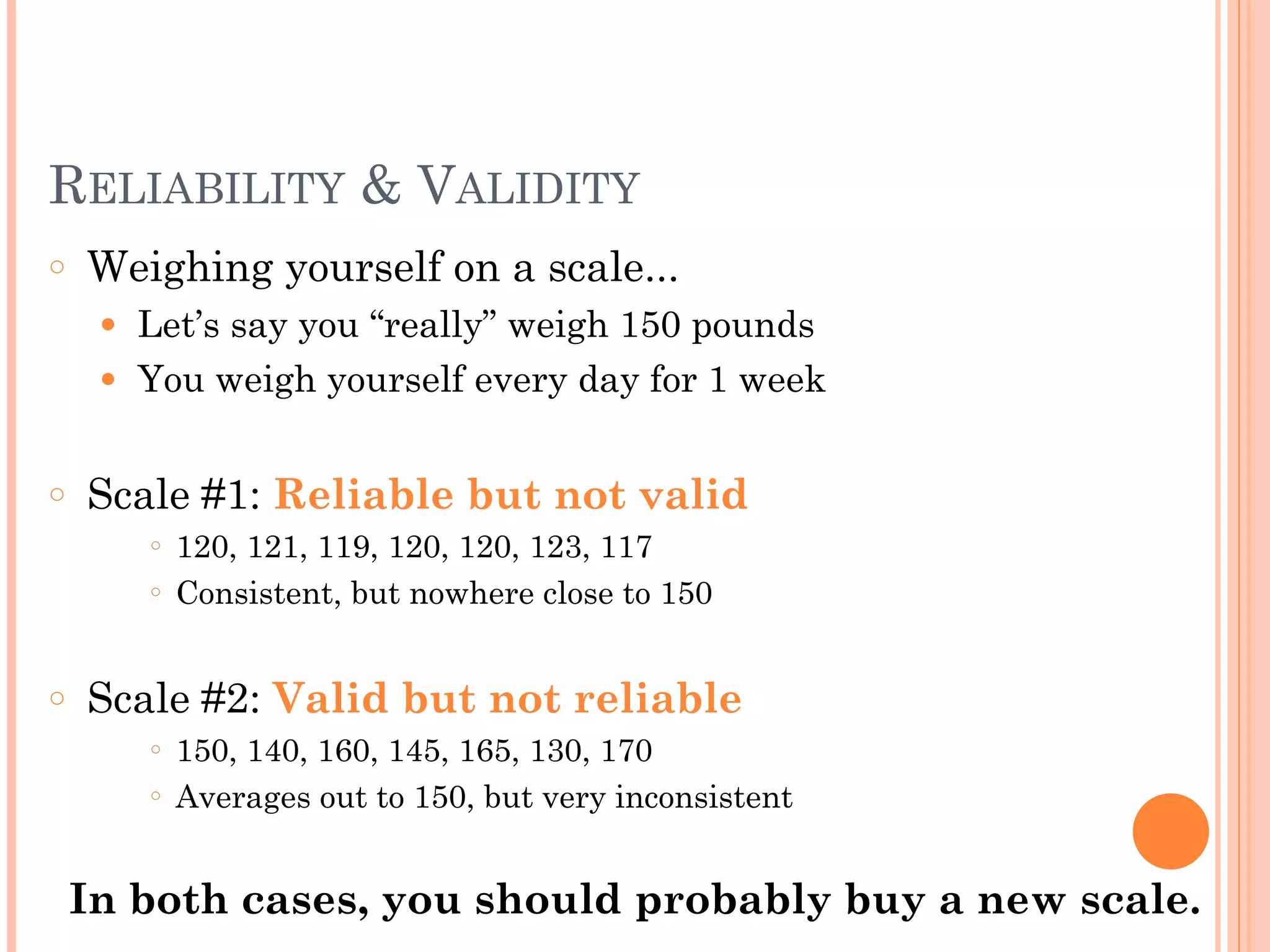 RELIABILITY & VALIDITY
○ Weighing yourself on a scale...
● Let’s say you “really” weigh 150 pounds
● You weigh yourself every day for 1 week
!
○ Scale #1: Reliable but not valid
○ 120, 121, 119, 120, 120, 123, 117
○ Consistent, but nowhere close to 150
!
○ Scale #2: Valid but not reliable
○ 150, 140, 160, 145, 165, 130, 170
○ Averages out to 150, but very inconsistent
!
In both cases, you should probably buy a new scale.
 