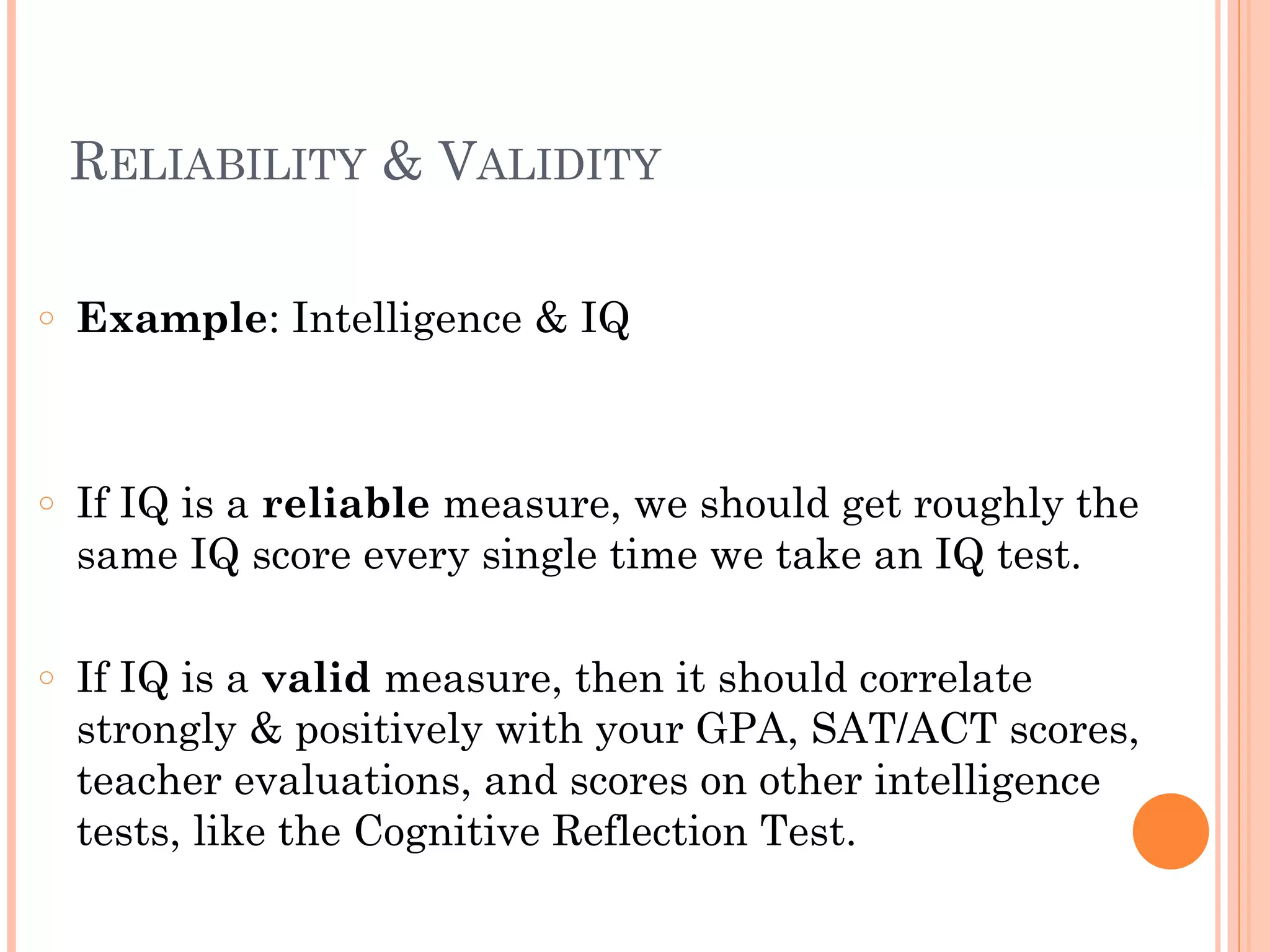 RELIABILITY & VALIDITY
!
○ Example: Intelligence & IQ
!
!
○ If IQ is a reliable measure, we should get roughly the
same IQ score every single time we take an IQ test.
!
○ If IQ is a valid measure, then it should correlate
strongly & positively with your GPA, SAT/ACT scores,
teacher evaluations, and scores on other intelligence
tests, like the Cognitive Reflection Test.
 