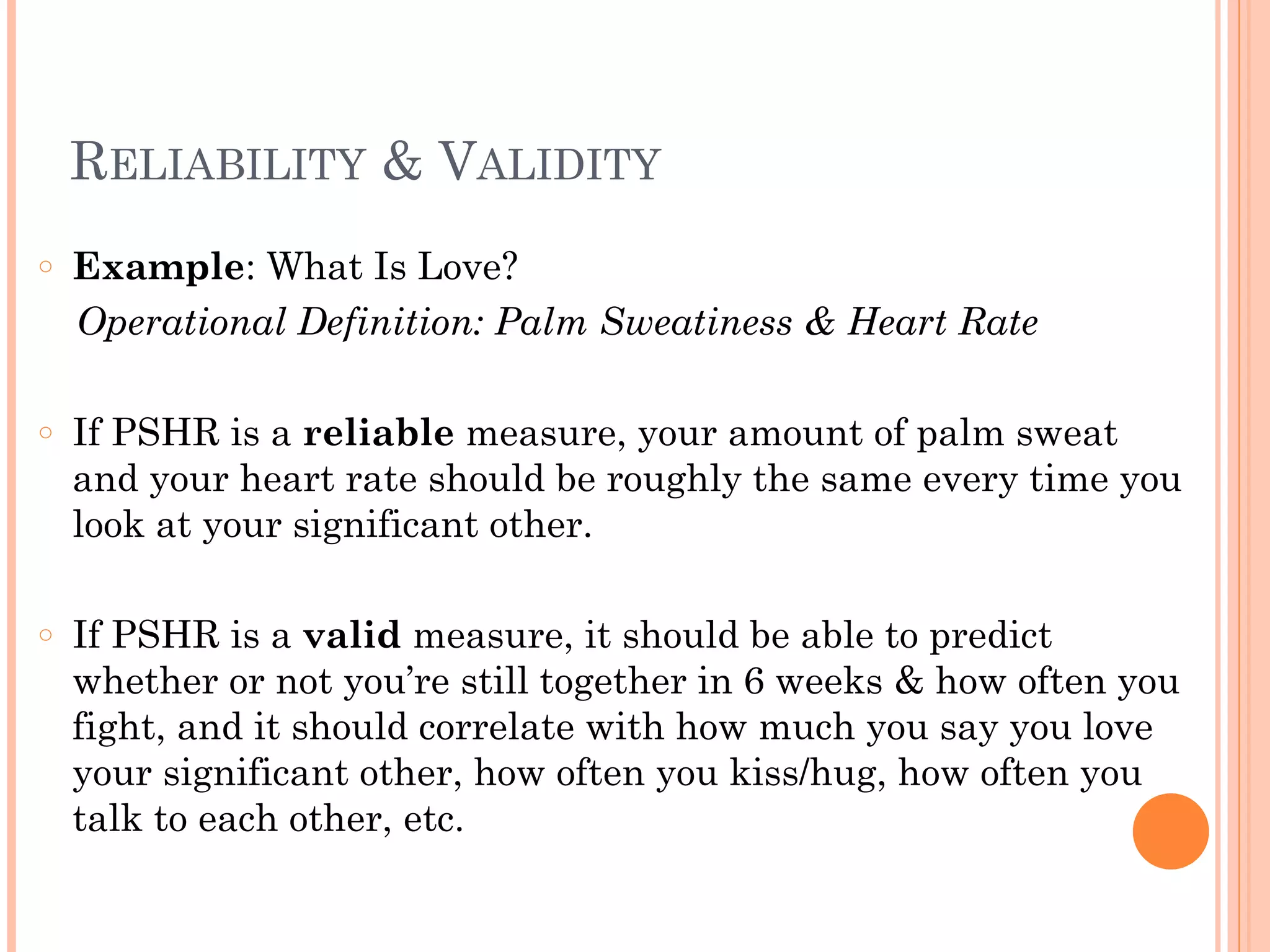 RELIABILITY & VALIDITY
!
○ Example: What Is Love?
Operational Definition: Palm Sweatiness & Heart Rate
!
○ If PSHR is a reliable measure, your amount of palm sweat
and your heart rate should be roughly the same every time you
look at your significant other.
!
○ If PSHR is a valid measure, it should be able to predict
whether or not you’re still together in 6 weeks & how often you
fight, and it should correlate with how much you say you love
your significant other, how often you kiss/hug, how often you
talk to each other, etc.
 