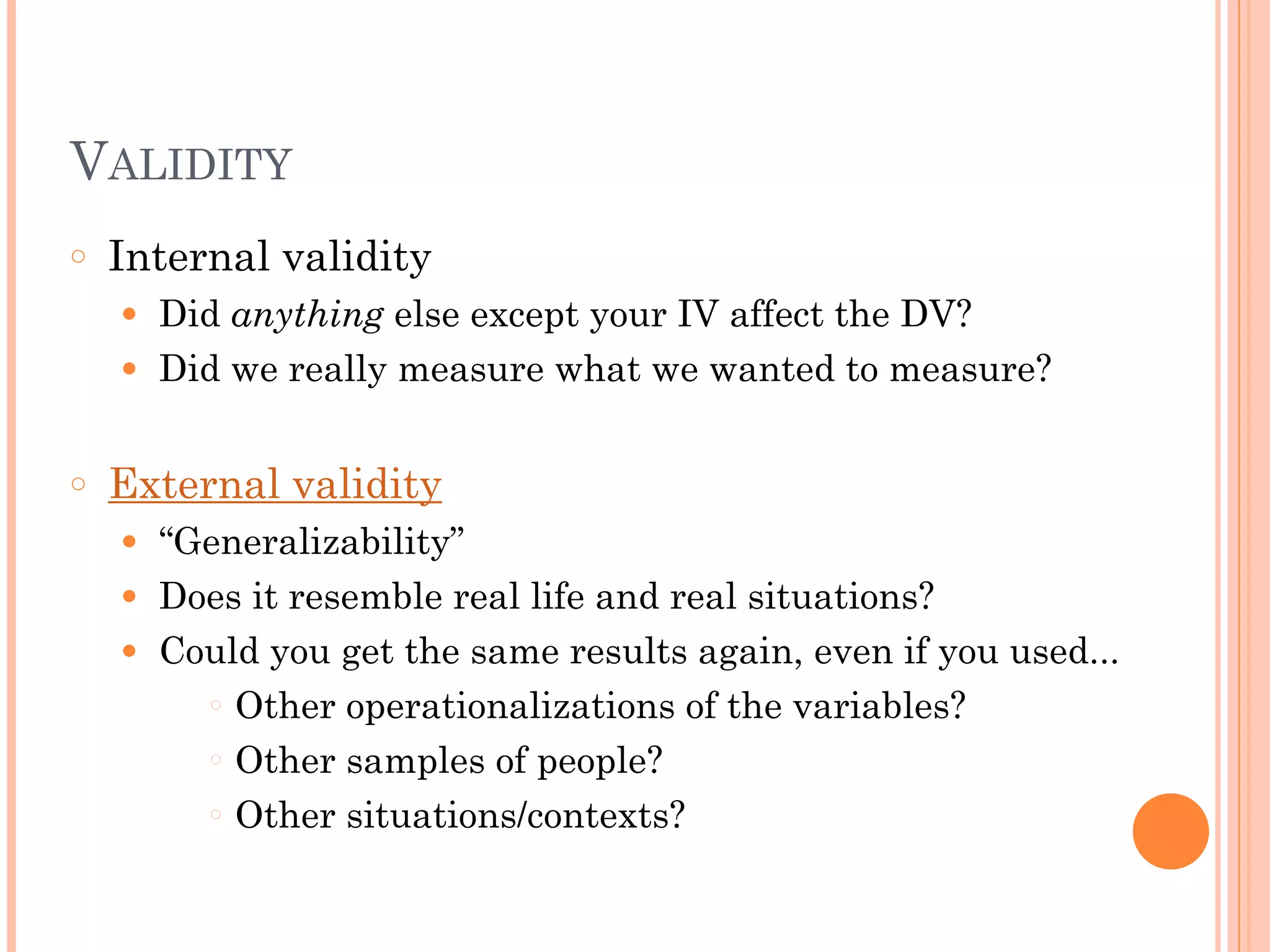 VALIDITY
○ Internal validity
● Did anything else except your IV affect the DV?
● Did we really measure what we wanted to measure?
!
○ External validity
● “Generalizability”
● Does it resemble real life and real situations?
● Could you get the same results again, even if you used...
○ Other operationalizations of the variables?
○ Other samples of people?
○ Other situations/contexts?
 